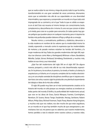 que se vuelca sobre la voz misma y niega de pronto todo lo que ha dicho,
      transformándolo en una gran variedad de voces armónicas, disonantes;
      voces que se extienden más allá de sus capacidades en una diversidad
      interminable y que expresan y comprenden un mundo en el que todo está
      impregnado de su contrario y en el que “todo lo que es sólido se evapo-
      ra en el aire” Esta voz resuena al mismo tiempo con conocimiento, burla,
                   .
      complacencia y desconfianza de sí misma. Es una voz que conoce el dolor
      y el miedo, pero cree en su poder para vencerlos. En todas partes hay gra-
      ves peligros que pueden atacar en cualquier momento, pero ni siquiera las
      heridas más profundas pueden detener el flujo y reflujo de su energía.
      	        Resulta irónico y contradictorio, polifónico y dialéctico, denunciar a
      la vida moderna en nombre de los valores que la modernidad misma ha
      creado, esperando a menudo contra la esperanza que las modernidades
      de mañana y de pasado mañana restañen las heridas del hombre y la
      mujer modernos de hoy. Todos los grandes modernistas del siglo XIX, espí-
      ritus tan diversos como Marx y Kierkegaard, Whitman e Ibsen, Baudelaire,
      Melville, Carlyle, Stirner, Rimbaud, Strindberg, Dostoievski, y muchos más,
      hablan en ese ritmo y esa intensidad.
      	        ¿Qué fue del modernismo del siglo XIX en el siglo XX? De alguna
      manera, prosperó y creció más allá de sus más desenfrenadas esperan-
      zas. En la pintura y la escultura, la poesía y la novela, el teatro y la danza, la
      arquitectura y el diseño, en el conjunto completo de los medios electróni-
      cos y en una amplia variedad de disciplinas científicas que ni siquiera exis-
      tían hace cien años, nuestro siglo ha producido una plenitud sorprendente
      de trabajos e ideas de la más alta calidad.
      	        El siglo XX puede muy bien ser el más luminosamente creativo en la
      historia del mundo, no sólo porque sus energías creativas se revelaron en
      todas partes del mundo. El brillo y la profundidad del modernismo actual,
      que vive en las obras de Grass, García Márquez, Fuentes, Cunningham,
      Nevelson, Di Suvero, Kenzo Tange, Fassbinder, Herzog, Sembene, Robert
      Wilson, Philip Glass, Richard Foreman, Twyla Tharp, Maxine Hong Kingston,
      y muchos más que nos rodean, nos dan mucho de que estar orgullosos,
      en un mundo en el que hay también mucho de que avergonzarse y ate-
      morizarse. Aun así, me parece que no sabemos usar nuestro modernismo,
      hemos perdido o roto la relación entre nuestra cultura y nuestras vidas.




146       Modernidad y Educación
 