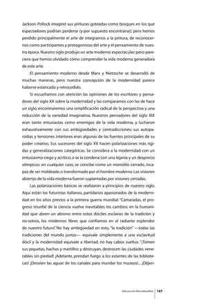 Jackson Pollock imaginó sus pinturas goteadas como bosques en los que
espectadores podrían perderse (y por supuesto encontrarse); pero hemos
perdido principalmente el arte de integrarnos a la pintura, de reconocer-
nos como participantes y protagonistas del arte y el pensamiento de nues-
tra época. Nuestro siglo produjo un arte moderno espectacular; pero pare-
ciera que hemos olvidado cómo comprender la vida moderna generadora
de este arte.
	   El pensamiento moderno desde Marx y Nietzsche se desarrolló de
muchas maneras, pero nuestra concepción de la modernidad parece
haberse estancado y retrocedido.
	   Si escuchamos con atención las opiniones de los escritores y pensa-
dores del siglo XX sobre la modernidad y las comparamos con las de hace
un siglo, encontraremos una simplificación radical de la perspectiva y una
reducción de la variedad imaginativa. Nuestros pensadores del siglo XIX
eran tanto entusiastas como enemigos de la vida moderna, y lucharon
exhaustivamente con sus ambigüedades y contradicciones; sus autopa-
rodias y tensiones interiores eran algunas de las fuentes principales de su
poder creativo. Sus sucesores del siglo XX hacen polarizaciones más rígi-
das y generalizaciones categóricas. Se considera a la modernidad con un
entusiasmo ciego y acrítico, o se la condena con una lejanía y un desprecio
olímpicos: en cualquier caso, se concibe como un monolito cerrado, inca-
paz de ser moldeado o transformado por el hombre moderno. Las visiones
abiertas de la vida moderna fueron suplantadas por visiones cerradas.
	   Las polarizaciones básicas se realizaron a principios de nuestro siglo.
Aquí están los futuristas italianos, partidarios apasionados de la moderni-
dad en los años previos a la primera guerra mundial: “Camaradas, el pro-
greso triunfal de la ciencia vuelve inevitables los cambios en la humani-
dad que abren un abismo entre estos dóciles esclavos de la tradición y
no-sotros, los modernos libres que confiamos en el radiante esplendor
de nuestro futuro” No hay ambigüedad en esto, “la tradición” —todas las
                 .
tradiciones del mundo juntas— equivale simplemente a una esclavitud
dócil y la modernidad equivale a libertad, no hay cabos sueltos. “¡Tomen
sus piquetas, hachas y martillos y destruyan, destrocen las ciudades vene-
rables sin piedad! ¡Adelante, prendan fuego a los estantes de las bibliote-
cas! ¡Desvíen las aguas de los canales para inundar los museos!... ¡Déjen-




                                                        Sólo uso con fines educativos   147
 
