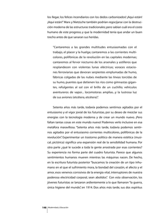 los llegar, los felices incendiarios con los dedos carbonizados! ¡Aquí están!
      ¡Aquí están!” Marx y Nietzsche también podrían regocijarse con la destruc-
      ción moderna de las estructuras tradicionales; pero sabían cuál era el costo
      humano de este progreso, y que la modernidad tenía que andar un buen
      trecho antes de que sanaran sus heridas.


               “Cantaremos a las grandes multitudes entusiasmadas con el
               trabajo, el placer y la huelga; cantaremos a las corrientes multi-
               colores, polifónicas de la revolución en las capitales modernas;
               cantaremos al fervor nocturno de los arsenales y astilleros que
               resplandecen con violentas lunas eléctricas; voraces estacio-
               nes ferroviarias que devoran serpientes emplumadas de humo,
               fábricas colgadas de las nubes mediante las líneas torcidas de
               su humo, puentes que detienen los ríos como gimnastas gigan-
               tes, refulgentes al sol con el brillo de un cuchillo; vehículos
               aventureros de vapor... locomotoras amplias...y la lustrosa luz
               de sus aviones (etcétera, etcétera)”
                                                  .


      	        Setenta años más tarde, todavía podemos sentirnos agitados por el
      entusiasmo y el vigor jovial de los futuristas, por su deseo de mezclar sus
      energías con la tecnología moderna y de crear un mundo nuevo. ¡Pero
      faltan tantas cosas en este mundo nuevo! Podemos verlo inclusive en esa
      metáfora maravillosa. “Setenta años más tarde, todavía podemos sentir-
      nos agitados por el entusiasmo corrientes multicolores, polifónicas de la
      revolución” Experimentar un trastorno político de manera estética (musi-
                .
      cal, pictórica) significa una expansión real de la sensibilidad humana. Por
      otra parte ¿qué le sucede a toda la gente arrastrada por esas corrientes?
      Su experiencia no forma parte del cuadro futurista. Parece que algunos
      sentimientos humanos mueren mientras las máquinas nacen. De hecho,
      en la escritura futurista posterior “buscamos la creación de un tipo inhu-
      mano en el que el sufrimiento mora, la bondad del corazón, el afecto y el
      amor, esos venenos corrosivos de la energía vital, interruptores de nuestra
      poderosa electricidad corporal, sean abolidos” Con esta observación, los
                                                   .
      jóvenes futuristas se lanzaron ardientemente a lo que llamaron “la guerra,
      única higiene del mundo” en 1914. Dos años más tarde, sus dos espíritus
                             ,




148       Modernidad y Educación
 