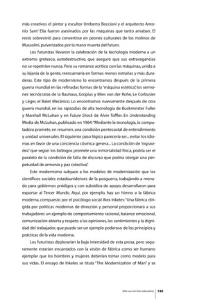 más creativos el pintor y escultor Umberto Boccioni y el arquitecto Anto-
nio Sant’ Elia fueron asesinados por las máquinas que tanto amaban. El
resto sobrevivió para convertirse en peones culturales de los molinos de
Mussolini, pulverizados por la mano muerta del futuro.
	   Los futuristas llevaron la celebración de la tecnología moderna a un
extremo grotesco, autodestructivo, que aseguró que sus extravagancias
no se repetirían nunca. Pero su romance acrítico con las máquinas, unido a
su lejanía de la gente, reencarnaría en formas menos extrañas y más dura-
deras. Este tipo de modernismo lo encontramos después de la primera
guerra mundial en las refinadas formas de la “máquina estética” los sermo-
                                                              ,
nes tecnócratas de la Bauhaus, Gropíus y Mies van der Rohe, Le Corbusier
y Léger, el Balet Mecánico. Lo encontramos nuevamente después de otra
guerra mundial, en las rapsodias de alta tecnología de Buckminster Fuller
y Marshall McLuhan y en Future Shock de Alvin Toffler. En Understanding
Media de McLuhan, publicado en 1964: “Mediante la tecnología, la compu-
tadora promete, en resumen, una condición pentecostal de entendimiento
y unidad universales. El siguiente paso lógico parecería ser... evitar los idio-
mas en favor de una conciencia cósmica genera... La condición de ‘ingravi-
dez’ que según los biólogos promete una inmortalidad física, podría ser el
paralelo de la condición de falta de discurso que podría otorgar una per-
petuidad de armonía y paz colectiva”
                                   .
	   Este modernismo subyace a los modelos de modernización que los
científicos sociales estadounidenses de la posguerra, trabajando a menu-
do para gobiernos pródigos y con subsidios de apoyo, desarrollaron para
exportar al Tercer Mundo. Aquí, por ejemplo, hay un himno a la fábrica
moderna, compuesto por el psicólogo social Alex Inkeles: “Una fábrica diri-
gida por políticas modernas de dirección y personal proporcionará a sus
trabajadores un ejemplo de comportamiento racional, balance emocional,
comunicación abierta y respeto a las opiniones, los sentimientos y la digni-
dad del trabajador, que puede ser un ejemplo poderoso de los principios y
prácticas de la vida moderna.
	   Los futuristas deplorarían la baja intensidad de esta prosa, pero segu-
ramente estarían encantados con la visión de fábrica como ser humano
ejemplar que los hombres y mujeres deberían tomar como modelo para
sus vidas. El ensayo de Inkeles se titula “The Modernization of Man” y se




                                                            Sólo uso con fines educativos   149
 