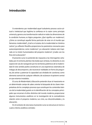 Introducción




	   Si entendemos por modernidad aquel turbulento proceso socio-cul-
tural e intelectual que legitima la confianza en la razón como principio
universal y genera una transformación radical en todas las dimensiones de
la condición humana, es lógico preguntar: ¿Qué significa ser modernos?,
¿Cómo se constituyó aquella forma particular de estar en el mundo que
llamamos modernidad?, ¿Cuál es el estatus de la modernidad en América
Latina? ¿La reflexión filosófica proporciona los parámetros necesarios para
autocomprendernos como modernos? ¿La educación todavía está inspi-
rada en la misión humanizadora del proyecto moderno? ¿Cuáles son los
fines de la educación?
	   El presente curso no pretende dar respuesta a las interrogantes seña-
ladas; por el contrario, plantea más dudas que certezas, no obstante, es una
especie de ruta de navegación por los territorios polémicos de la moderni-
dad. En este sentido podría constituirse en una experiencia sistemática de
indagar, de descomponer y de reconstruir realidades en forma de pregun-
tas, de activar y potenciar la capacidad casi olvidada de cuestionar, como
elemento esencial de cualquier reflexión, de esclarecer el episteme central
en que estamos instalados.
	   El curso de Modernidad y Educación pretende situar al maestrante en
un determinado campo de saber, orientar la búsqueda de las claves inter-
pretativas de los complejos procesos que constituyen los contenidos bási-
cos de la modernidad, guiarlo en la identificación de los conceptos princi-
pales que encarnan el ethos distintivo del mundo moderno, proporcionar
algunos instrumentos analíticos en la investigación de la contradictoria
relación entre el proyecto moderno, sus crisis, sus discontinuidades y la
educación.
	   En el contexto de esta tarea el presente curso se estructura en torno a
cuatro criterios analíticos centrales:




                                                         Sólo uso con fines educativos   15
 