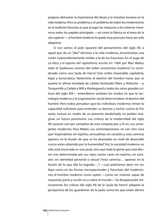 propone demostrar la importancia del deseo y la iniciativa humana en la
      vida moderna. Pero su problema, y el problema de todos los modernismos
      en la tradición futurista, es que al jugar las máquinas y los sistemas mecá-
      nicos todos los papeles principales —así como la fábrica es el tema de la
      cita superior—, al hombre moderno le queda muy poco por hacer, tan sólo
      adaptarse.
      	        Si nos vamos al polo opuesto del pensamiento del siglo XX, a
      aquel que da un “¡No!” decisivo a la vida moderna, encontramos una
      visión sorprendentemente similar a la de los futuristas. En el auge de
      La ética y el espíritu del capitalismo, escrito en 1904 por Max Weber,
      todo el “poderoso cosmos del orden económico moderno” es consi-
      derado como una “jaula de hierro” Este orden inexorable, capitalista,
                                      .
      legal y burocrático, “determina el destino del hombre hasta que se
      queme la última tonelada de carbón fosilizado” Marx y Nietzche —y
                                                   .
      Tocqueville y Carlyle y Mill y Kierkegaard y todos los otros grandes crí-
      ticos del siglo XIX— entendieron también los modos en que la tec-
      nología moderna y la organización social determinaban el destino del
      hombre. Pero todos pensaban que los individuos modernos tenían la
      capacidad suficiente para entender su destino y luchar contra él. Por
      tanto, incluso en medio de un presente desdichado, no podían ima-
      ginar un futuro promisorio. Los críticos de la modernidad del siglo
      XX carecen casi por completo de esta simpatía por, y fe en, sus seme-
      jantes modernos. Para Weber, sus contemporáneos no son otra cosa
      que “especialistas sin espíritu, sensualistas sin corazón; y esta carencia
      aparece en la ilusión de que se ha alcanzado un nivel de desarrollo
      nunca antes obtenido por la humanidad” Así, la sociedad moderna no
                                           .
      sólo está encerrada en una jaula, sino que toda la gente que está den-
      tro vive determinada por sus rejas; somos seres sin espíritu, sin cora-
      zón, sin identidad personal o sexual (“esta carencia… aparece en la
      ilusión de lo que ella ha logrado…”) —casi podríamos decir sin ser.
      Aquí como en las formas tecnopactorales y futuristas del modernis-
      mo, el hombre moderno como sujeto —como ser viviente capaz de
      respuesta, juicio y acción en y sobre el mundo— ha desaparecido. Iró-
      nicamente, los críticos del siglo XX de la “jaula de hierro” adoptan la
      perspectiva de los guardianes de la jaula: como los que están dentro




150       Modernidad y Educación
 