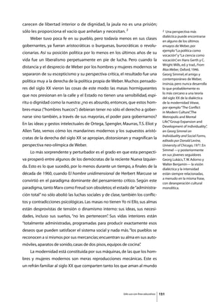 carecen de libertad interior o de dignidad, la jaula no es una prisión;
sólo les proporciona el vacío que anhelan y necesitan. 2                                    2 Una perspectiva más
                                                                                            dialéctica puede encontrarse
	   Weber tuvo poca fe en su pueblo, pero todavía menos en sus clases
                                                                                            en alguno de los últimos
gobernantes, ya fueran aristocráticas o burguesas, burocráticas o revolu-                   ensayos de Weber, por
                                                                                            ejemplo “La política como
cionarias. Así su posición política por lo menos en los últimos años de su
                                                                                            vocación” y “La ciencia como
vida fue un liberalismo perpetuamente en pie de lucha. Pero cuando la                       vocación” en Hans Gerth y C.
                                                                                                      ,
                                                                                            Wright Mills, ed. y trad., From
distancia y el desprecio de Weber por los hombres y mujeres modernos se
                                                                                            Max Weber, Oxford, 1946.
separaron de su escepticismo y su perspectiva crítica, el resultado fue una                 Georg Simmel, el amigo y
                                                                                            contemporáneo de Weber,
política muy a la derecha de la política propia de Weber. Muchos pensado-
                                                                                            insinúa, pero nunca desarrolla
res del siglo XX vieron las cosas de este modo: las masas hormigueantes                     lo que probablemente es
                                                                                            lo más cercano a una teoría
que nos presionan en la calle y el Estado no tienen una sensibilidad, espí-
                                                                                            del siglo XX de la dialéctica
ritu o dignidad como la nuestra: ¿no es absurdo, entonces, que estos hom-                   de la modernidad. Véase,
                                                                                            por ejemplo “The Conflict
bres-masa (“hombres huecos”) debieran tener no sólo el derecho a gober-
                                                                                            in Modern Culture” The
                                                                                                                 ,
narse sino también, a través de sus mayorías, el poder para gobernarnos?                    Metropolis and Mental
                                                                                            Life”“Group Expansion and
                                                                                                ,
En las ideas y gestos intelectuales de Ortega, Spengler, Maurras, T.S. Eliot y
                                                                                            Development of individuality”   ,
Allen Tate, vemos cómo los mandarines modernos y los supuestos aristó-                      en Georg Simmel on
                                                                                            Individuality and Social Forms,
cratas de la derecha del siglo XX se apropian, distorsionan y magnifican la
                                                                                            editado por Donald Levine,
perspectiva neo-olímpica de Weber.                                                          University of Chicago, 1971. En
                                                                                            Simmel —y posteriormente
	   Lo más sorprendente y perturbador es el grado en que esta perspecti-
                                                                                            en sus jóvenes seguidores
va prosperó entre algunos de los demócratas de la reciente Nueva Izquier-                   Georg Lukács, T. W. Adorno y
                                                                                            Walter Benjamín— la visión
da. Esto es lo que sucedió, por lo menos durante un tiempo, a finales de la
                                                                                            dialéctica y la intensidad
década de 1960, cuando El hombre unidimensional de Herbert Marcuse se                       están siempre relacionadas,
                                                                                            a menudo en la misma frase,
convirtió en el paradigma dominante del pensamiento crítico. Según este
                                                                                            con desesperación cultural
paradigma, tanto Marx como Freud son obsoletos; el estado de “administra-                   monolítica.
ción total” no sólo abolió las luchas sociales y de clase, también los conflic-
tos y contradicciones psicológicas. Las masas no tienen Yo ni Ello, sus almas
están desprovistas de tensión o dinamismo interno: sus ideas, sus necesi-
dades, incluso sus sueños, “no les pertenecen” Sus vidas interiores están
                                             .
“totalmente administradas, programadas para producir exactamente esos
deseos que pueden satisfacer el sistema social y nada más. “los pueblos se
reconocen a sí mismos por sus mercancías; encuentran su alma en sus auto-
móviles, aparatos de sonido, casas de dos pisos, equipos de cocina”
                                                                  .
	   La modernidad está constituida por sus máquinas, de las que los hom-
bres y mujeres modernos son meras reproducciones mecánicas. Este es
un refrán familiar al siglo XX que comparten tanto los que aman al mundo




                                                           Sólo uso con fines educativos   151
 