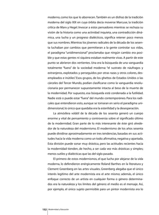 moderno, como los que lo aborrecen. También es un disfraz de la tradición
      moderna del siglo XIX en cuya órbita decía moverse Marcuse, la tradición
      crítica de Marx y Hegel. Invocar a estos pensadores mientras se rechaza su
      visión de la historia como una actividad inquieta, una contradicción diná-
      mica, una lucha y un progreso dialécticos, significa retener poco menos
      que sus nombres. Mientras los jóvenes radicales de la década de los sesen-
      ta luchaban por cambios que permitieran a la gente controlar sus vidas,
      el paradigma “unidimensional” proclamaba que ningún cambio era posi-
      ble y que estas gentes ni siquiera estaban realmente vivas. A partir de este
      punto se abrieron dos vertientes. Una era la búsqueda de una vanguardia
      totalmente “fuera” de la sociedad moderna: “el sustrato de náufragos y
      extranjeros, explotados y perseguidos por otras razas y otros colores, des-
      empleados e inútiles” Esos grupos, de los ghettos de Estados Unidos o las
                          .
      cárceles del Tercer Mundo, podían clasificarse como la vanguardia revolu-
      cionaria por permanecer supuestamente intacta al beso de la muerte de
      la modernidad. Por supuesto, esa búsqueda está condenada a la futilidad.
      Nadie está o puede estar “fuera” del mundo contemporáneo. Para los radi-
      cales que entendieron esto, aunque se tomaran en serio el paradigma uni-
      dimensional, lo único que quedaba era la esterilidad y la desesperación.
      	        La atmósfera volátil de la década de los sesenta generó un cuerpo
      enorme y vital de pensamiento y controversia sobre el significado último
      de la modernidad. Gran parte de lo más interesante de éste giró alrede-
      dor de la naturaleza del modernismo. El modernismo de los años sesenta
      puede dividirse aproximadamente en tres tendencias, basadas en sus acti-
      tudes hacia la vida moderna como un todo: afirmativa, negativa y apartada.
      Esta división puede sonar muy drástica, pero las actitudes recientes hacia
      la modernidad tienden, de hecho, a ser cada vez más drásticas y simples;
      menos sutiles y dialécticas que las del siglo pasado.
      	        El primero de estos modernismos, el que lucha por alejarse de la vida
      moderna, lo defendieron enérgicamente Roland Barthes en la literatura y
      Clement Greenberg en las artes visuales. Greenberg alegaba que el único
      interés legítimo del arte modernista era el arte mismo; además, el único
      enfoque correcto de un artista en cualquier forma o género determina-
      dos era la naturaleza y los límites del género: el medio es el mensaje. Así,
      por ejemplo, el único sujeto permisible para un pintor modernista era lo




152       Modernidad y Educación
 