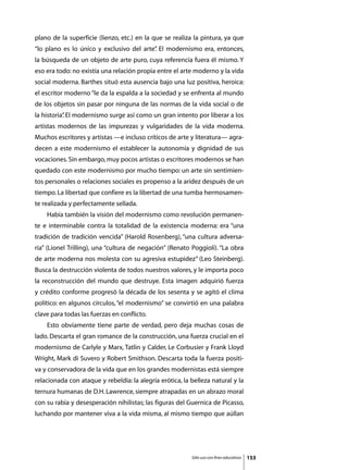 plano de la superficie (lienzo, etc.) en la que se realiza la pintura, ya que
“lo plano es lo único y exclusivo del arte” El modernismo era, entonces,
                                          .
la búsqueda de un objeto de arte puro, cuya referencia fuera él mismo. Y
eso era todo: no existía una relación propia entre el arte moderno y la vida
social moderna. Barthes situó esta ausencia bajo una luz positiva, heroica:
el escritor moderno “le da la espalda a la sociedad y se enfrenta al mundo
de los objetos sin pasar por ninguna de las normas de la vida social o de
la historia” El modernismo surge así como un gran intento por liberar a los
           .
artistas modernos de las impurezas y vulgaridades de la vida moderna.
Muchos escritores y artistas —e incluso críticos de arte y literatura— agra-
decen a este modernismo el establecer la autonomía y dignidad de sus
vocaciones. Sin embargo, muy pocos artistas o escritores modernos se han
quedado con este modernismo por mucho tiempo: un arte sin sentimien-
tos personales o relaciones sociales es propenso a la aridez después de un
tiempo. La libertad que confiere es la libertad de una tumba hermosamen-
te realizada y perfectamente sellada.
	   Había también la visión del modernismo como revolución permanen-
te e interminable contra la totalidad de la existencia moderna: era “una
tradición de tradición vencida” (Harold Rosenberg), “una cultura adversa-
ria” (Lionel Trilling), una “cultura de negación” (Renato Poggioli). “La obra
de arte moderna nos molesta con su agresiva estupidez” (Leo Steinberg).
Busca la destrucción violenta de todos nuestros valores, y le importa poco
la reconstrucción del mundo que destruye. Esta imagen adquirió fuerza
y crédito conforme progresó la década de los sesenta y se agitó el clima
político: en algunos círculos, “el modernismo” se convirtió en una palabra
clave para todas las fuerzas en conflicto.
	   Esto obviamente tiene parte de verdad, pero deja muchas cosas de
lado. Descarta el gran romance de la construcción, una fuerza crucial en el
modernismo de Carlyle y Marx, Tatlin y Calder, Le Corbusier y Frank Lloyd
Wright, Mark di Suvero y Robert Smithson. Descarta toda la fuerza positi-
va y conservadora de la vida que en los grandes modernistas está siempre
relacionada con ataque y rebeldía: la alegría erótica, la belleza natural y la
ternura humanas de D.H. Lawrence, siempre atrapadas en un abrazo moral
con su rabia y desesperación nihilistas; las figuras del Guernica de Picasso,
luchando por mantener viva a la vida misma, al mismo tiempo que aúllan




                                                          Sólo uso con fines educativos   153
 