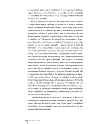 su muerte; Los últimos coros triunfales de A Love Supreme de Coltrane:
      Alyosha Karamazov, en medio del caos y la angustia, besando y abrazando
      a la tierra; Molly Bloom llevando a su fin el arquetipo del libro modernista
      con un: “sí, dije. Si quiero sí”.
      	        Aún hay otra dificultad en la idea del modernismo como un conjun-
      to de problemas: tiende a plantear un modelo de la sociedad moderna
      como si careciera de problemas en sí misma. Elimina todos los disturbios
      ininterrumpidos de las relaciones sociales, la incertidumbre y agitación
      permanentes” que fueron hechos básicos para la vida moderna durante
      doscientos años. Cuando los estudiantes de la Universidad de Columbia
      se rebelaron en 1968, algunos de sus profesores conservadores descri-
      bieron la acción como “modernismo callejero” Supuestamente las calles
                                                 .
      tendrían que ser ordenadas y tranquilas —¡pese a estar en el centro de
      Manhattan!— si la cultura moderna hubiera alejado a los Jóvenes de ellas
      y los hubiera confinado a los salones de clase y las bibliotecas universi-
      tarias y a los Museos de Arte Moderno. Si los profesores hubieran apren-
      dido sus propias lecciones, recordarían que buena parte del modernismo
      —Baudelaire, Boccioni, Joyce, Mayakovsky, Léger, y otros— se alimentó
      del problema real en las calles modernas y transformó su ruido y disonan-
      cia en belleza y verdad. Irónicamente, la imagen radical del modernismo
      como subversión pura ayudó a fomentar la fantasía neoconservadora de
      un mundo purificado de subversión modernista. “El modernismo ha sido
      el seductor” escribió Daniel Bell en The Cultural Contradictions of Capita-
                 ,
      lism, “El movimiento moderno interrumpe la unidad de la cultura, sacude
      la ‘cosmología racional’ que subyace a la perspectiva burguesa del mundo
      como una relación ordenada entre el espacio y el tiempo” etc., etc. Si la
                                                             ,
      serpiente modernista pudiera ser expulsada del Jardín moderno, el espa-
      cio, el tiempo y el cosmos se enmendarían. Entonces, presumiblemente,
      volvería una edad de oro tecnopastoral y los hombres y las máquinas uni-
      dos serían felices para siempre.
      	        La visión afirmativa del modernismo la desarrolló en la década de
      los sesenta, un grupo heterogéneo de escritores, incluyendo a John Cage,
      Lawrence Alloway, Marshall McLuhan, Leslie Fiedler, Susan Sontag, Richard
      Poirier, Robert Venturi. Coincidía vagamente con el surgimiento del arte
      pop a principios de esa década.




154       Modernidad y Educación
 