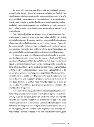 Sus temas principales eran que debemos “despertar a la vida que esta-
mos viviendo” (Cage), y “cruzar la frontera, cerrar la brecha” (Fiedler). Esto
significaba, en principio, romper con las barreras existentes entre el “arte” y
otras actividades humanas como el entretenimiento y la tecnología indus-
trial, la moda y diseño, la política. También animaba a los escritores, pinto-
res, bailarines, compositores y cineastas a trabajar juntos en las produccio-
nes y realizaciones de comunicación mixta que crearían artes más ricas y
multivalentes.
	   Para estos modernistas, que algunas veces se autodenominan “pos-
modernistas” el modernismo de forma pura y el de rebelión eran ambos
           ,
demasiado reducidos, demasiado hipócritas y demasiado limitantes para
el espíritu moderno. Su ideal era abrirse a la inmensa variedad y riqueza de
las cosas materiales e ideas que trajo consigo el mundo moderno. Trajeron
nuevos aires e ingenuidad a un ambiente cultural que en la década de los
cincuenta se había vuelto insoportablemente solemne, rígido y cerrado.
	   El modernismo pop recreó la apertura hacia el mundo, la generosi-
dad de algunos grandes modernistas del pasado —Baudelaire, Whitman,
Apollinaire, Maiakovsky, William Carlos Williams. Pero si este modernismo
igualó su simpatía imaginativa, en cambio nunca aprendió a rescatar su
tono crítico. Cuando un espíritu creativo como John Cage acepta el apoyo
del sha de Irán y realiza espectáculos modernistas a pocos kilómetros de
donde gritan y mueren muchos prisioneros políticos, el fracaso de la ima-
ginación moral no es sólo suyo. El problema fue que el modernismo pop
nunca desarrolló una perspectiva crítica que esclareciera el punto en el
que debía detenerse la apertura hacia el mundo moderno, y el punto en
que el artista moderno tiene que ver y decir que algunos poderes de este
mundo deben desaparecer.
	   Todos los modernismos y antimodernismos de la década de los sesen-
ta se estropearon severamente, pero su clara plenitud, junto con su inten-
sidad y viveza de expresión, generaron un idioma común, un ambiente
vibrante, un horizonte compartido de experiencia y deseo. Todas estas
visiones y revisiones de la modernidad fueron orientaciones activas hacia
la historia, intentos por relacionar el presente turbulento con un pasado y
un futuro, por ayudar a los hombres y a las mujeres de todo el mundo con-
temporáneo a sentirse cómodos. Todas estas iniciativas fracasaron, pero




                                                           Sólo uso con fines educativos   155
 