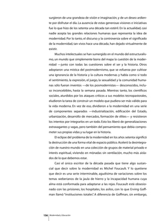 surgieron de una grandeza de visión e imaginación, y de un deseo ardien-
      te por disfrutar el día. La ausencia de estas generosas visiones e iniciativas
      fue lo que hizo de los setenta una década tan estéril. En la actualidad, casi
      nadie acepta las grandes relaciones humanas que representa la idea de
      modernidad. Por lo tanto, el discurso y la controversia sobre el significado
      de la modernidad, tan vivos hace una década, han dejado virtualmente de
      existir.
      	        Muchos intelectuales se han sumergido en el mundo del estructuralis-
      mo, un mundo que simplemente borra del mapa la cuestión de la moder-
      nidad —junto con todas las cuestiones sobre el ser y la historia. Otros
      adoptaron una mística del postmodernismo, que se esfuerza por cultivar
      una ignorancia de la historia y la cultura modernas y habla como si todo
      el sentimiento, la expresión, el juego, la sexualidad y la comunidad huma-
      nas sólo fueran inventos —de los posmodernistas— desconocidos, inclu-
      so inconcebibles, hasta la semana pasada. Mientras tanto, los científicos
      sociales, aturdidos por los ataques críticos a sus modelos tecnopastorales,
      eludieron la tarea de construir un modelo que pudiera ser más válido para
      la vida moderna. En vez de eso, dividieron a la modernidad en una serie
      de componentes separados —industrialización, edificación del Estado,
      urbanización, desarrollo de mercados, formación de élites— y resistieron
      los intentos por integrarlos en un todo. Esto los liberó de generalizaciones
      extravagantes y vagas, pero también del pensamiento que debía compro-
      meter sus propias vidas y su lugar en la historia.
      	        El eclipse del problema de la modernidad en los años setenta significó
      la destrucción de una forma vital de espacio público. Aceleró la desintegra-
      ción de nuestro mundo en una colección de grupos de material privado e
      interés espiritual, viviendo en mónadas sin ventilación, mucho más aisla-
      dos de lo que debemos estar.
      	        Casi el único escritor de la década pasada que tiene algo sustan-
      cial que decir sobre la modernidad es Michel Foucault. Y lo quetiene
      que decir es una serie interminable, agudísima de variaciones sobre los
      temas weberianos de la jaula de hierro y la incapacidad humana cuya
      alma está conformada para adaptarse a las rejas. Foucault está obsesio-
      nado con las prisiones, los hospitales, los asilos, con lo que Erving Goff-
      man llamó “instituciones totales” A diferencia de Goffman, sin embargo,
                                      .




156       Modernidad y Educación
 