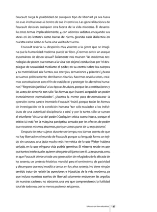 Foucault niega la posibilidad de cualquier tipo de libertad, ya sea fuera
de esas instituciones o dentro de sus intersticios. Las generalizaciones de
Foucault devoran cualquier otra faceta de la vida moderna. Él desarro-
lla estos temas implacablemente, y, con adornos sadistas, encajando sus
ideas en los lectores como barras de hierro, girando cada dialéctica en
nuestra carne como si fuera una vuelta de tuerca.
	   Foucault reserva su desprecio más violento a la gente que se imagi-
na que la humanidad moderna puede ser libre. ¿Creemos sentir un ataque
espontáneo de deseo sexual? Solamente nos mueven “las modernas tec-
nologías de poder que toman a la vida por objeto” conducidas por “el des-
                                                ,
pliegue de sexualidad mediante el poder, en su control sobre los cuerpos
y su materialidad, sus fuerzas, sus energías, sensaciones y placeres” ¿Acaso
                                                                    .
actuamos políticamente, derribamos tiranías, hacemos revoluciones, crea-
mos constituciones con el fin de establecer y proteger los derechos huma-
nos? “Regresión jurídica” a las épocas feudales, porque las constituciones y
los actos de derecho son sólo “las formas que (hacen) aceptable un poder
esencialmente normalizador” ¿Usamos la mente para desenmascarar la
                          .
opresión como parece intentarlo Foucault? Inútil, porque todas las formas
de investigación de la condición humana “tan sólo trasladan a los indivi-
duos de una autoridad disciplinaria a otra” y por lo tanto, sólo se suman
                                          ,
al triunfante “discurso del poder” Cualquier crítica suena hueca, porque el
                                 .
crítico (a) está “en la máquina panóptica, cercado por los efectos de poder
que nosotros mismos atraemos, porque somos parte de su mecanismo”
                                                                .
	   Después de estar sujetos durante un tiempo, nos damos cuenta de que
no hay libertad en el mundo de Foucault, porque su lenguaje forma un teji-
do sin costuras, una jaula mucho más hermética de lo que Weber hubiera
soñado, en la que ninguna vida podría germinar. El misterio reside en por
qué tantos intelectuales quieren ahogarse allí junto con él. La respuesta, creo,
es que Foucault ofrece a toda una generación de refugiados de la década de
los sesenta, un pretexto histórico mundial para el sentimiento de pasividad
y desamparo que nos invadió a tantos en los años setenta. No tiene ningún
sentido tratar de resistir las opresiones e injusticias de la vida moderna, ya
que incluso nuestros sueños de libertad solamente endurecen las argollas
de nuestras cadenas; no obstante, una vez que comprendemos la futilidad
total de todo eso, por lo menos podemos relajarnos.




                                                            Sólo uso con fines educativos   157
 