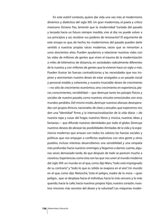 En este estéril contexto, quiero dar vida una vez más al modernismo
      dinámico y dialéctico del siglo XIX. Un gran modernista, el poeta y crítico
      mexicano Octavio Paz, lamentó que la modernidad “cortada del pasado
      y lanzada hacia un futuro siempre inasible, vive al día: no puede volver a
      sus principios y así, recobrar sus poderes de renovación” El argumento de
                                                              .
      este ensayo es que, de hecho, los modernismos del pasado pueden darle
      sentido a nuestras propias raíces modernas, raíces que se remontan a
      unos doscientos años. Pueden ayudarnos a relacionar nuestras vidas con
      las vidas de millones de gentes que viven el trauma de la modernización
      a miles de kilómetros de distancia, en sociedades radicalmente diferentes
      de la nuestra, y con millones de gentes que la vivieron hace un siglo o más.
      Pueden ilustrar las fuerzas contradictorias y las necesidades que nos ins-
      piran y atormentan: nuestro deseo de estar arraigados a un pasado social
      y personal estable y coherente, y nuestro insaciable deseo de crecimiento
      —no sólo de crecimiento económico, sino crecimiento en experiencia, pla-
      cer, conocimientos, sensibilidad— que destruye tanto los paisajes físicos y
      sociales de nuestro pasado, como nuestros vínculos emocionales con esos
      mundos perdidos. Del mismo modo, destruye nuestras alianzas desespera-
      das con grupos étnicos, nacionales, de clase y sexuales, que esperamos nos
      den una “identidad” firme, y la internacionalización de la vida diaria —de
      nuestra ropa y cosas del hogar, nuestros libros y música, nuestras ideas y
      fantasías— que difunde nuestras identidades por todo el globo. Destruye
      nuestros deseos de abrazar las posibilidades ilimitadas de la vida y la expe-
      riencia modernas que arrasan con todos los valores; las fuerzas sociales y
      políticas que nos empujan a conflictos explosivos con otra gente y otros
      pueblos, incluso mientras desarrollamos una sensibilidad y una simpatía
      más profundas hacia nuestros enemigos y llegamos a darnos cuenta, algu-
      nas veces demasiado tarde, de que después de todo se parecen mucho a
      nosotros. Experiencias como ésta son las que nos unen al mundo moderno
      del siglo XIX: un mundo en el que, como dijo Marx, “todo está impregnado
      de su contrario” y “todo lo que es sólido se evapora en el aire” Un mundo
                                                                     .
      en el que, como dijo Nietzsche, “está el peligro, madre de la mora —gran
      peligro... que se desplaza hacia el individuo, hacia lo más cercano y lo más
      querido, hacia la calle, hacia nuestros propios hijos, nuestro corazón, nues-
      tros rincones más secretos del deseo y la voluntad” Las máquinas moder-
                                                        .




158       Modernidad y Educación
 