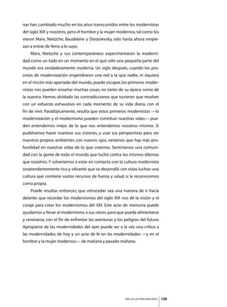 nas han cambiado mucho en los años transcurridos entre los modernistas
del siglo XIX y nosotros, pero el hombre y la mujer modernos, tal como los
vieron Marx, Nietzche, Baudelaire y Dostoievsky, sólo hasta ahora empie-
zan a entrar de lleno a lo suyo.
	   Marx, Nietzche y sus contemporáneos experimentaron la moderni-
dad como un todo en un momento en el que sólo una pequeña parte del
mundo era verdaderamente moderna. Un siglo después, cuando los pro-
cesos de modernización engendraron una red a la que nadie, ni siquiera
en el rincón más apartado del mundo, puede escapar, los primeros moder-
nistas nos pueden enseñar muchas cosas, no tanto de su época como de
la nuestra. Hemos olvidado las contradicciones que tuvieron que resolver
con un esfuerzo exhaustivo en cada momento de su vida diaria, con el
fin de vivir. Paradójicamente, resulta que estos primeros modernistas —la
modernización y el modernismo pueden constituir nuestras vidas— pue-
den entendernos mejor de lo que nos entendemos nosotros mismos. Si
pudiéramos hacer nuestras sus visiones, y usar sus perspectivas para ver
nuestros propios ambientes con nuevos ojos, veríamos que hay más pro-
fundidad en nuestras vidas de lo que creemos. Sentiríamos una comuni-
dad con la gente de todo el mundo que luchó contra los mismos dilemas
que nosotros. Y volveríamos a estar en contacto con la cultura modernista
sorprendentemente rica y vibrante que se desarrolló con estas luchas: una
cultura que contiene vastos recursos de fuerza y salud, si la reconocemos
como propia.
	   Puede resultar, entonces, que retroceder sea una manera de ir hacia
delante; que recordar los modernismos del siglo XIX nos dé la visión y el
coraje para crear los modernismos del XXI. Este acto de memoria puede
ayudarnos a llevar al modernismo a sus raíces, para que pueda alimentarse
y renovarse, con el fin de enfrentar las aventuras y los peligros del futuro.
Apropiarse de las modernidades del ayer puede ser a la vez una crítica a
las modernidades de hoy y un acto de fe en las modernidades —y en el
hombre y la mujer modernos— de mañana y pasado mañana.




                                                         Sólo uso con fines educativos   159
 