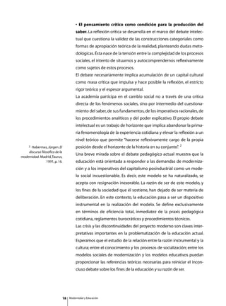 • El pensamiento crítico como condición para la producción del
                                     saber. La reflexión crítica se desarrolla en el marco del debate intelec-
                                     tual que cuestiona la validez de las construcciones categoriales como
                                     formas de apropiación teórica de la realidad, planteando dudas meto-
                                     dológicas. Ésta nace de la tensión entre la complejidad de los procesos
                                     sociales, el intento de situarnos y autocomprendernos reflexivamente
                                     como sujetos de estos procesos.
                                     El debate necesariamente implica acumulación de un capital cultural
                                     como masa crítica que impulsa y hace posible la reflexión, el estricto
                                     rigor teórico y el espesor argumental.
                                     La academia participa en el cambio social no a través de una crítica
                                     directa de los fenómenos sociales, sino por intermedio del cuestiona-
                                     miento del saber, de sus fundamentos, de los imperativos racionales, de
                                     los procedimientos analíticos y del poder explicativo. El propio debate
                                     intelectual es un trabajo de horizonte que implica abandonar la prima-
                                     ria fenomenología de la experiencia cotidiana y elevar la reflexión a un
                                     nivel teórico que permite “hacerse reflexivamente cargo de la propia
                                                                                                  2
     2Habermas, Jürgen. El           posición desde el horizonte de la historia en su conjunto”
                                                                                              .
    discurso filosófico de la
                                     Una breve mirada sobre el debate pedagógico actual muestra que la
modernidad. Madrid, Taurus,
                 1991, p. 16.        educación está orientada a responder a las demandas de moderniza-
                                     ción y a los imperativos del capitalismo posindustrial como un mode-
                                     lo social incuestionable. Es decir, este modelo se ha naturalizado, se
                                     acepta con resignación inexorable. La razón de ser de este modelo, y
                                     los fines de la sociedad que él sostiene, han dejado de ser materia de
                                     deliberación. En este contexto, la educación pasa a ser un dispositivo
                                     instrumental en la realización del modelo. Se define exclusivamente
                                     en términos de eficiencia total, inmediatez de la praxis pedagógica
                                     cotidiana, reglamentos burocráticos y procedimientos técnicos.
                                     Las crisis y las discontinuidades del proyecto moderno son claves inter-
                                     pretativas importantes en la problematización de la educación actual.
                                     Esperamos que el estudio de la relación entre la razón instrumental y la
                                     cultura; entre el conocimiento y los procesos de socialización; entre los
                                     modelos sociales de modernización y los modelos educativos puedan
                                     proporcionar las referencias teóricas necesarias para reiniciar el incon-
                                     cluso debate sobre los fines de la educación y su razón de ser.




                            16   Modernidad y Educación
 