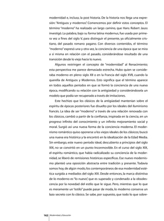 modernidad e, incluso, la post historia. De la historia nos llega una expre-
      sión: “Antiguos y modernos” Comencemos por definir estos conceptos. El
                                .
      término “moderno” ha realizado un largo camino, que Hans Robert Jauss
      investigó. La palabra, bajo su forma latina modernus, fue usada por prime-
      ra vez a fines del siglo V, para distinguir el presente, ya oficialmente cris-
      tiano, del pasado romano pagano. Con diversos contenidos, el término
      “moderno” expresó una y otra vez, la conciencia de una época que se mira
      a sí misma en relación con el pasado, considerándose resultado de una
      transición desde lo viejo hacia lo nuevo.
      	        Algunos restringen el concepto de “modernidad” al Renacimiento;
      esta perspectiva me parece demasiado estrecha. Hubo quien se conside-
      raba moderno en pleno siglo XII o en la Francia del siglo XVII, cuando la
      querella de Antiguos y Modernos. Esto significa que el término aparece
      en todos aquellos períodos en que se formó la conciencia de una nueva
      época, modificando su relación con la antigüedad y considerándosela un
      modelo que podía ser recuperado a través de imitaciones.
      	        Este hechizo que los clásicos de la antigüedad mantenían sobre el
      espíritu de épocas posteriores fue disuelto por los ideales del iluminismo
      francés. La idea de ser “moderno” a través de una relación renovada con
      los clásicos, cambió a partir de la confianza, inspirada en la ciencia, en un
      progreso infinito del conocimiento y un infinito mejoramiento social y
      moral. Surgió así una nueva forma de la conciencia moderna. El moder-
      nismo romántico quiso oponerse a los viejos ideales de los clásicos; buscó
      una nueva era histórica y la encontró en la idealización de la Edad Media.
      Sin embargo, este nuevo período ideal, descubierto a principios del siglo
      XIX, no se convirtió en un punto Inconmovible. En el curso del siglo XIX,
      el espíritu romántico, que había radicalizado su conciencia de la moder-
      nidad, se liberó de remisiones históricas específicas. Ese nuevo modernis-
      mo planteó una oposición abstracta entre tradición y presente. Todavía
      somos hoy, de algún modo, los contemporáneos de esa modernidad esté-
      tica surgida a mediados del siglo XIX. Desde entonces, la marca distintiva
      de lo moderno es “lo nuevo” que es superado y condenado a la obsoles-
                                ,
      cencia por la novedad del estilo que le sigue. Pero, mientras que lo que
      es meramente un “estilo” puede pasar de moda, lo moderno conserva un
      lazo secreto con lo clásico. Se sabe, por supuesto, que todo lo que sobre-




162       Modernidad y Educación
 