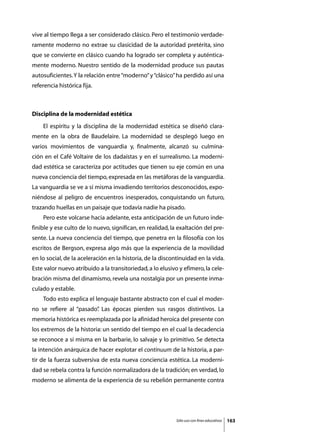 vive al tiempo llega a ser considerado clásico. Pero el testimonio verdade-
ramente moderno no extrae su clasicidad de la autoridad pretérita, sino
que se convierte en clásico cuando ha logrado ser completa y auténtica-
mente moderno. Nuestro sentido de la modernidad produce sus pautas
autosuficientes. Y la relación entre “moderno” y “clásico” ha perdido así una
referencia histórica fija.



Disciplina de la modernidad estética
	   El espíritu y la disciplina de la modernidad estética se diseñó clara-
mente en la obra de Baudelaire. La modernidad se desplegó luego en
varios movimientos de vanguardia y, finalmente, alcanzó su culmina-
ción en el Café Voltaire de los dadaístas y en el surrealismo. La moderni-
dad estética se caracteriza por actitudes que tienen su eje común en una
nueva conciencia del tiempo, expresada en las metáforas de la vanguardia.
La vanguardia se ve a sí misma invadiendo territorios desconocidos, expo-
niéndose al peligro de encuentros inesperados, conquistando un futuro,
trazando huellas en un paisaje que todavía nadie ha pisado.
	   Pero este volcarse hacia adelante, esta anticipación de un futuro inde-
finible y ese culto de lo nuevo, significan, en realidad, la exaltación del pre-
sente. La nueva conciencia del tiempo, que penetra en la filosofía con los
escritos de Bergson, expresa algo más que la experiencia de la movilidad
en lo social, de la aceleración en la historia, de la discontinuidad en la vida.
Este valor nuevo atribuido a la transitoriedad, a lo elusivo y efímero, la cele-
bración misma del dinamismo, revela una nostalgia por un presente inma-
culado y estable.
	   Todo esto explica el lenguaje bastante abstracto con el cual el moder-
no se refiere al “pasado” Las épocas pierden sus rasgos distintivos. La
                        .
memoria histórica es reemplazada por la afinidad heroica del presente con
los extremos de la historia: un sentido del tiempo en el cual la decadencia
se reconoce a sí misma en la barbarie, lo salvaje y lo primitivo. Se detecta
la intención anárquica de hacer explotar el continuum de la historia, a par-
tir de la fuerza subversiva de esta nueva conciencia estética. La moderni-
dad se rebela contra la función normalizadora de la tradición; en verdad, lo
moderno se alimenta de la experiencia de su rebelión permanente contra




                                                            Sólo uso con fines educativos   163
 