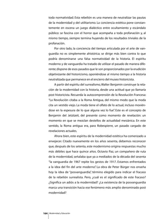 toda normatividad. Esta rebelión es una manera de neutralizar las pautas
      de la modernidad y del utilitarismo. La conciencia estética pone constan-
      temente en escena un juego dialéctico entre ocultamiento y escándalo
      público: se fascina con el horror que acompaña a toda profanación y, al
      mismo tiempo, siempre termina huyendo de los resultados triviales de la
      profanación.
      	        Por otro lado, la conciencia del tiempo articulada por el arte de van-
      guardia no es simplemente ahistórica; se dirige más bien contra lo que
      podría denominarse una falsa normatividad de la historia. El espíritu
      moderno y de vanguardia ha tratado de utilizar el pasado de manera dife-
      rente; dispone de esos pasados que le son proporcionados por la erudición
      objetivizante del historicismo, oponiéndose al mismo tiempo a la historia
      neutralizada que permanece en el encierro del museo historicista.
      	        A partir del espíritu del surrealismo, Walter Benjamin construye la rela-
      ción de la modernidad con la historia, desde una actitud que yo llamaría
      post historicista. Recuerda la autocomprensión de la Revolución Francesa:
      “La Revolución citaba a la Roma Antigua, del mismo modo que la moda
      cita un vestido viejo. La moda tiene el olfato de lo actual, incluso movién-
      dose en la espesura de lo que alguna vez lo fue” Este es el concepto de
                                                     .
      Benjamin del Jetztzeit, del presente como momento de revelación: un
      momento en que se mezclan destellos de actualidad mesiánica. En este
      sentido, la Roma antigua era, para Robespierre, un pasado cargado de
      revelaciones actuales.
      	        Ahora bien, este espíritu de la modernidad estética ha comenzado a
      envejecer. Citado nuevamente en los años sesenta, debemos reconocer
      que, después de los setenta, este modernismo origina respuestas mucho
      más débiles que hace quince años. Octavio Paz, un compañero de ruta
      de la modernidad, señalaba que ya a mediados de la década del sesenta
      “la vanguardia de 1967 repite los gestos de 1917. Estamos enfrentados
      a la idea del fin del arte moderno” La obra de Peter Bürger nos enseña
                                        .
      hoy la idea de “posvanguardia” término elegido para indicar el fracaso
                                   ,
      de la rebelión surrealista. Pero, ¿cuál es el significado de este fracaso?
      ¿Significa un adiós a la modernidad? ¿La existencia de la posvanguardia
      marca una transición hacia ese fenómeno más amplio denominado post
      modernidad?




164       Modernidad y Educación
 