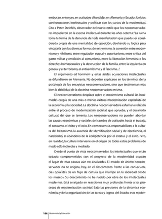 embocan, entonces, en actitudes difundidas en Alemania y Estados Unidos:
      confrontaciones intelectuales y políticas con los cursos de la modernidad.
      Cito a Peter Steinfels, observador del nuevo estilo que los neoconservado-
      res impusieron en la escena intelectual durante los años setenta: “La lucha
      toma la forma de la denuncia de toda manifestación que pueda ser consi-
      derada propia de una mentalidad de oposición, diseñando su lógica para
      vincularla con las diversas formas de extremismo: la conexión entre moder-
      nismo y nihilismo, entre regulación estatal y autoritarismo, entre crítica del
      gasto militar y rendición al comunismo, entre la liberación femenina o los
      derechos homosexuales y la destrucción de la familia, entre la izquierda en
      general y el terrorismo, el antisemitismo y el fascismo...”
                                                                .
      	        El argumento ad hominem y estas ácidas acusaciones intelectuales
      se difundieron en Alemania. No deberían explicarse en los términos de la
      psicología de los ensayistas neoconservadores, sino que testimonian más
      bien la debilidad de la doctrina neoconservadora misma.
      	        El neoconservatismo desplaza sobre el modernismo cultural las incó-
      modas cargas de una más o menos exitosa modernización capitalista de
      la economía y la sociedad. La doctrina neoconservadora esfuma la relación
      entre el proceso de modernización societal, que aprueba, y el desarrollo
      cultural, del que se lamenta. Los neoconservadores no pueden abordar
      las causas económicas y sociales del cambio de actitudes hacia el trabajo,
      el consumo, el éxito y el ocio. En consecuencia, responsabilizan a la cultu-
      ra del hedonismo, la ausencia de identificación social y de obediencia, el
      narcisismo, el abandono de la competencia por el estatus y el éxito. Pero,
      en realidad, la cultura interviene en el origen de todos estos problemas de
      modo sólo indirecto y mediado.
      	        Desde el punto de vista neoconservador, los intelectuales que están
      todavía comprometidos con el proyecto de la modernidad ocupan
      el lugar de esas causas aún no analizadas. El estado de ánimo neocon-
      servador no se origina, hoy, en el descontento frente a las consecuen-
      cias opuestas de un flujo de cultura que irrumpe en la sociedad desde
      los museos. Su descontento no ha nacido por obra de los intelectuales
      modernos. Está arraigado en reacciones muy profundas frente a los pro-
      cesos de modernización societal. Bajo las presiones de la dinámica eco-
      nómica y de la organización de las tareas y logros del Estado, esta moder-




166       Modernidad y Educación
 