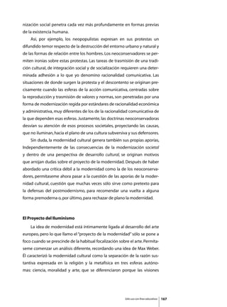 nización social penetra cada vez más profundamente en formas previas
de la existencia humana.
	   Así, por ejemplo, los neopopulistas expresan en sus protestas un
difundido temor respecto de la destrucción del entorno urbano y natural y
de las formas de relación entre los hombres. Los neoconservadores se per-
miten ironías sobre estas protestas. Las tareas de trasmisión de una tradi-
ción cultural, de integración social y de socialización requieren una deter-
minada adhesión a lo que yo denomino racionalidad comunicativa. Las
situaciones de donde surgen la protesta y el descontento se originan pre-
cisamente cuando las esferas de la acción comunicativa, centradas sobre
la reproducción y trasmisión de valores y normas, son penetradas por una
forma de modernización regida por estándares de racionalidad económica
y administrativa, muy diferentes de los de la racionalidad comunicativa de
la que dependen esas esferas. Justamente, las doctrinas neoconservadoras
desvían su atención de esos procesos societales, proyectando las causas,
que no iluminan, hacia el plano de una cultura subversiva y sus defensores.
	   Sin duda, la modernidad cultural genera también sus propias aporías,
Independientemente de las consecuencias de la modernización societal
y dentro de una perspectiva de desarrollo cultural, se originan motivos
que arrojan dudas sobre el proyecto de la modernidad. Después de haber
abordado una crítica débil a la modernidad como la de los neoconserva-
dores, permítaseme ahora pasar a la cuestión de las aporías de la moder-
nidad cultural, cuestión que muchas veces sólo sirve como pretexto para
la defensas del postmodernismo, para recomendar una vuelta a alguna
forma premoderna o, por último, para rechazar de plano la modernidad.



El Proyecto del Iluminismo
	   La idea de modernidad está íntimamente ligada al desarrollo del arte
europeo, pero lo que llamo el “proyecto de la modernidad” sólo se pone a
foco cuando se prescinde de la habitual focalización sobre el arte. Permíta-
seme comenzar un análisis diferente, recordando una idea de Max Weber.
Él caracterizó la modernidad cultural como la separación de la razón sus-
tantiva expresada en la religión y la metafísica en tres esferas autóno-
mas: ciencia, moralidad y arte, que se diferenciaron porque las visiones




                                                         Sólo uso con fines educativos   167
 