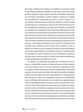 del mundo unificadas de la religión y la metafísica se escindieron. Desde
      el siglo XVIII, los problemas heredados de estas viejas visiones del mundo
      pudieron organizarse según aspectos específicos de validez: verdad, dere-
      cho normativo, autenticidad y belleza. Pudieron entonces ser tratados
      como problemas de conocimiento, de justicia y moral o de gusto. A su
      vez pudieron institucionalizarse el discurso científico, las teorías morales,
      la jurisprudencia y la producción y crítica de arte. Cada dominio de la cul-
      tura correspondía a profesiones culturales, que enfocaban los problemas
      con perspectiva de especialistas. Este tratamiento profesional de la tradi-
      ción cultural trae a primer plano las estructuras intrínsecas de cada una de
      las tres dimensiones de la cultura. Aparecen las estructuras de la racionali-
      dad cognitivo-instrumental, de la moral-práctica y de la estético-expresiva,
      cada una de ellas sometida al control de especialistas, que parecen ser más
      proclives a estas lógicas particulares que el resto de los hombres. Como
      resultado, crece la distancia entre la cultura de los expertos y la de un
      público más amplio. Lo que se incorpora a la cultura a través de la reflexión
      y la práctica especializadas no se convierte necesaria ni inmediatamente
      en propiedad de la praxis cotidiana. Con una racionalización cultural de
      este tipo, crece la amenaza de que el mundo, cuya sustancia tradicional ya
      ha sido desvalorizada, se empobrezca aún más.
      	        El proyecto de modernidad formulado por los filósofos del ilumi-
      nismo en el siglo XVIII se basaba en el desarrollo de una ciencia objetiva,
      una moral universal, una ley y un arte autónomos y regulados por lógi-
      cas propias. Al mismo tiempo, este proyecto intentaba liberar el potencial
      cognitivo de cada una de estas esferas de toda forma esotérica. Deseaban
      emplear esta acumulación de cultura especializada en el enriquecimiento
      de la vida diaria, es decir, en la organización racional de la cotidianeidad
      social. Los filósofos del iluminismo, como Condorcet, por ejemplo, todavía
      tenían la extravagante esperanza de que las artes y las ciencias iban a pro-
      mover no sólo el control de las fuerzas naturales sino también la compren-
      sión del mundo y del individuo, el progreso moral, la justicia de las institu-
      ciones y la felicidad de los hombres. Nuestro siglo ha conmovido este opti-
      mismo. La diferenciación de la ciencia, la moral y el arte ha desembocado
      en la autonomía de segmentos manipulados por especialistas y escindidos
      de la hermenéutica de la comunicación diaria. Esta escisión está en la base




168       Modernidad y Educación
 
