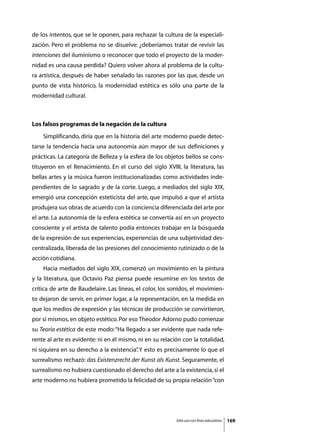 de los intentos, que se le oponen, para rechazar la cultura de la especiali-
zación. Pero el problema no se disuelve: ¿deberíamos tratar de revivir las
intenciones del iluminismo o reconocer que todo el proyecto de la moder-
nidad es una causa perdida? Quiero volver ahora al problema de la cultu-
ra artística, después de haber señalado las razones por las que, desde un
punto de vista histórico, la modernidad estética es sólo una parte de la
modernidad cultural.



Los falsos programas de la negación de la cultura
	   Simplificando, diría que en la historia del arte moderno puede detec-
tarse la tendencia hacia una autonomía aún mayor de sus definiciones y
prácticas. La categoría de Belleza y la esfera de los objetos bellos se cons-
tituyeron en el Renacimiento. En el curso del siglo XVIII, la literatura, las
bellas artes y la música fueron institucionalizadas como actividades inde-
pendientes de lo sagrado y de la corte. Luego, a mediados del siglo XIX,
emergió una concepción esteticista del arte, que impulsó a que el artista
produjera sus obras de acuerdo con la conciencia diferenciada del arte por
el arte. La autonomía de la esfera estética se convertía así en un proyecto
consciente y el artista de talento podía entonces trabajar en la búsqueda
de la expresión de sus experiencias, experiencias de una subjetividad des-
centralizada, liberada de las presiones del conocimiento rutinizado o de la
acción cotidiana.
	   Hacia mediados del siglo XIX, comenzó un movimiento en la pintura
y la literatura, que Octavio Paz piensa puede resumirse en los textos de
crítica de arte de Baudelaire. Las líneas, el color, los sonidos, el movimien-
to dejaron de servir, en primer lugar, a la representación, en la medida en
que los medios de expresión y las técnicas de producción se convirtieron,
por sí mismos, en objeto estético. Por eso Theodor Adorno pudo comenzar
su Teoría estética de este modo: “Ha llegado a ser evidente que nada refe-
rente al arte es evidente: ni en él mismo, ni en su relación con la totalidad,
ni siquiera en su derecho a la existencia” Y esto es precisamente lo que el
                                         .
surrealismo rechazó: das Existenzrecht der Kunst als Kunst. Seguramente, el
surrealismo no hubiera cuestionado el derecho del arte a la existencia, si el
arte moderno no hubiera prometido la felicidad de su propia relación “con




                                                          Sólo uso con fines educativos   169
 