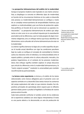 • La perspectiva latinoamericana del análisis de la modernidad.
Aunque el proyecto moderno está inspirado en una matriz universa-
lista, su despliegue se concreta en diferentes tipos de modernidad,
en función de las circunstancias históricas en las cuales se desarrolla
este proceso. La modernidad latinoamericana se configura a través
de un complejo entrecruzamiento de temporalidades históricas, que
explican su multiculturalidad, y por una forma de producción capita-
lista periférica, en función de la cual se estructuran sus aparatos ins-
titucionales.3 La perspectiva latinoamericana de análisis que adop-                    3  Brunner, José Joaquín.
                                                                                       “América Latina en una
tamos en este curso no es una actitud impuesta por la exacerbación                     encrucijada de la modernidad”,
posmoderna de las diferencias, o por la moda pasajera de algún movi-                   en Cartografía de la
                                                                                       Modernidad. Santiago de Chile,
miento indigenista, sino un enfoque teórico que busca identificar las                  Ediciones Dolmen, 1992,
dimensiones socio-culturales de la forma latinoamericana de estar en                   p. 144.

la modernidad.
Lo anterior significa demarcar la lógica de un estilo específico de pen-
sar el mundo actual, identificar con rigor las condiciones peculiares
bajo las cuales se configura el concepto de racionalidad en América
Latina: las relaciones entre el individuo y la institucionalidad; entre el
espacio público y privado; entre la cultura, educación, mercado y los
poderes hegemónicos, en el contexto de los procesos moderniza-
dores. Este enfoque significa también explorar el campo discursivo
que articula las diferencias entre la modernidad latinoamericana y la
“matriz original europea” 4 revelando la universalidad, pero también
                        ,                                                              4 Las comillas son de las
                                                                                       autoras de este texto.
reconfirmando las particularidades.


• La lectura como experiencia. La lectura y el análisis de los textos
seleccionados como lectura obligatoria para el presente curso son
aspectos centrales en su desarrollo. Estos textos marcan los contornos
del campo exploratorio del saber en que estamos situados. Son dis-
positivos principales de aprendizaje; abren espacio para la reflexión;
generan dudas; ponen a prueba la fragilidad o la fortaleza de nuestra
postura ante el mundo.
Cada texto pretende confrontar el sentido común de las evidencias
de la experiencia cotidiana con otras lógicas interpretativas. El texto
es una puerta abierta a lo desconocido, un acto de producción de




                                                      Sólo uso con fines educativos   17
 