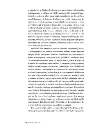 la totalidad” de la vida. Para Schiller, esa promesa se basaba en la intuición
      estética, pero no se realizaba por ella. En sus Cartas sobre la educación esté-
      tica de los hombres se refiere a una utopía colocada más allá del arte. Pero
      cuando llegamos a la época de Baudelaire, que repitió esta promesse de
      bonheur por el arte, la utopía de la reconciliación con la sociedad ya tenía
      un gusto amargo. Una relación de opuestos había surgido a la existencia;
      el arte se había convertido en un espejo crítico, que mostraba la natura-
      leza irreconciliable de los mundos estético y social. El costo doloroso de
      esta transformación moderna aumentaba cuanto más se alienaba el arte
      de la vida y se refugiaba en una intocable autonomía completa. De estas
      corrientes, finalmente, nacieron las energías explosivas que se descargaron
      en el intento del surrealismo de destruir la esfera autárquica del arte y for-
      zar su reconciliación con la vida.
      	        Pero todos estos intentos de poner en un mismo plano el arte y la vida,
      la ficción y la praxis; los intentos de disolver las diferencias entre artefacto
      y objeto de uso, entre puesta en escena consciente y excitación espontá-
      nea; los intentos por los cuales se declaraba que todo era arte y todos artis-
      tas, disolviendo los criterios de juicio y equiparando el juicio estético con la
      expresión de las experiencias subjetivas: todos estos programas se demos-
      traron como experimentos sin sentido. Experimentos que sólo lograron
      revivir e iluminar con intensidad a exactamente las mismas estructuras
      artísticas que pretendían disolver. Otorgaron una nueva legitimidad, como
      fines en sí mismos, a la forma en la ficción, a la trascendencia del arte sobre
      la sociedad, al carácter concentrado y planificado de la producción artística
      y al especial estatuto cognoscitivo de los juicios de gusto. El proyecto radi-
      calizado de negar el arte terminó, irónicamente, legitimando justamente
      aquellas categorías mediante las cuales el iluminismo había delimitado la
      esfera objetiva de lo estético. Los surrealistas protagonizaron las batallas
      más extremas y encarnizadas, pero su rebelión se vio profundamente afec-
      tada por dos errores. En primer lugar, cuando los continentes de una esfera
      cultural autónoma se destruyen, sus contenidos se dispersan. Nada queda
      en pie después de la desublimación del sentido o la desestructuración de
      la forma. El efecto emancipatorio esperado no se produce.
      	        El segundo error tuvo consecuencias más importantes. En la vida dia-
      ria, los significados cognoscitivos, las expectativas morales, las expresiones




170       Modernidad y Educación
 