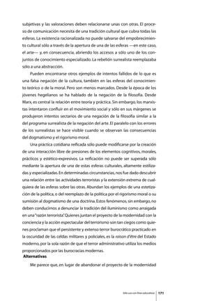 subjetivas y las valoraciones deben relacionarse unas con otras. El proce-
so de comunicación necesita de una tradición cultural que cubra todas las
esferas. La existencia racionalizada no puede salvarse del empobrecimien-
to cultural sólo a través de la apertura de una de las esferas —en este caso,
el arte— y, en consecuencia, abriendo los accesos a sólo uno de los con-
juntos de conocimiento especializado. La rebelión surrealista reemplazaba
sólo a una abstracción.
	   Pueden encontrarse otros ejemplos de intentos fallidos de lo que es
una falsa negación de la cultura, también en las esferas del conocimien-
to teórico o de la moral. Pero son menos marcados. Desde la época de los
jóvenes hegelianos se ha hablado de la negación de la filosofía. Desde
Marx, es central la relación entre teoría y práctica. Sin embargo, los marxis-
tas intentaron confluir en el movimiento social y sólo en sus márgenes se
produjeron intentos sectarios de una negación de la filosofía similar a la
del programa surrealista de la negación del arte. El paralelo con los errores
de los surrealistas se hace visible cuando se observan las consecuencias
del dogmatismo y el rigorismo moral.
	   Una práctica cotidiana reificada sólo puede modificarse por la creación
de una interacción libre de presiones de los elementos cognitivos, morales,
prácticos y estético-expresivos. La reificación no puede ser superada sólo
mediante la apertura de una de estas esferas culturales, altamente estiliza-
das y especializadas. En determinadas circunstancias, nos fue dado descubrir
una relación entre las actividades terroristas y la extensión extrema de cual-
quiera de las esferas sobre las otras. Abundan los ejemplos de una estetiza-
ción de la política, o del reemplazo de la política por el rigorismo moral o su
sumisión al dogmatismo de una doctrina. Estos fenómenos, sin embargo, no
deben conducirnos a denunciar la tradición del iluminismo como arraigada
en una “razón terrorista” Quienes juntan el proyecto de la modernidad con la
                        .
conciencia y la acción espectacular del terrorismo son tan ciegos como quie-
nes proclaman que el persistente y extenso terror burocrático practicado en
la oscuridad de las celdas militares y policiales, es la raison d’être del Estado
moderno, por la sola razón de que el terror administrativo utiliza los medios
proporcionados por las burocracias modernas.
Alternativas
	   Me parece que, en lugar de abandonar el proyecto de la modernidad




                                                            Sólo uso con fines educativos   171
 