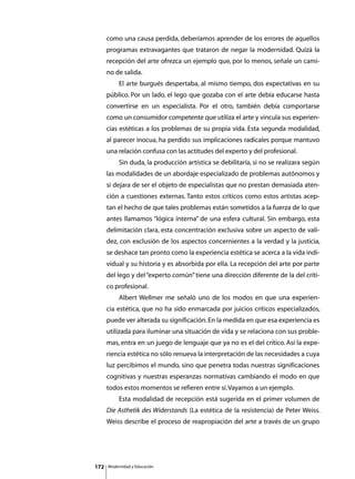 como una causa perdida, deberíamos aprender de los errores de aquellos
      programas extravagantes que trataron de negar la modernidad. Quizá la
      recepción del arte ofrezca un ejemplo que, por lo menos, señale un cami-
      no de salida.
      	        El arte burgués despertaba, al mismo tiempo, dos expectativas en su
      público. Por un lado, el lego que gozaba con el arte debía educarse hasta
      convertirse en un especialista. Por el otro, también debía comportarse
      como un consumidor competente que utiliza el arte y vincula sus experien-
      cias estéticas a los problemas de su propia vida. Esta segunda modalidad,
      al parecer inocua, ha perdido sus implicaciones radicales porque mantuvo
      una relación confusa con las actitudes del experto y del profesional.
      	        Sin duda, la producción artística se debilitaría, si no se realizara según
      las modalidades de un abordaje especializado de problemas autónomos y
      si dejara de ser el objeto de especialistas que no prestan demasiada aten-
      ción a cuestiones externas. Tanto estos críticos como estos artistas acep-
      tan el hecho de que tales problemas están sometidos a la fuerza de lo que
      antes llamamos “lógica interna” de una esfera cultural. Sin embargo, esta
      delimitación clara, esta concentración exclusiva sobre un aspecto de vali-
      dez, con exclusión de los aspectos concernientes a la verdad y la justicia,
      se deshace tan pronto como la experiencia estética se acerca a la vida indi-
      vidual y su historia y es absorbida por ella. La recepción del arte por parte
      del lego y del “experto común” tiene una dirección diferente de la del críti-
      co profesional.
      	        Albert Wellmer me señaló uno de los modos en que una experien-
      cia estética, que no ha sido enmarcada por juicios críticos especializados,
      puede ver alterada su significación. En la medida en que esa experiencia es
      utilizada para iluminar una situación de vida y se relaciona con sus proble-
      mas, entra en un juego de lenguaje que ya no es el del crítico. Así la expe-
      riencia estética no sólo renueva la interpretación de las necesidades a cuya
      luz percibimos el mundo, sino que penetra todas nuestras significaciones
      cognitivas y nuestras esperanzas normativas cambiando el modo en que
      todos estos momentos se refieren entre sí. Vayamos a un ejemplo.
      	        Esta modalidad de recepción está sugerida en el primer volumen de
      Die Asthetik des Widerstands (La estética de la resistencia) de Peter Weiss.
      Weiss describe el proceso de reapropiación del arte a través de un grupo




172       Modernidad y Educación
 