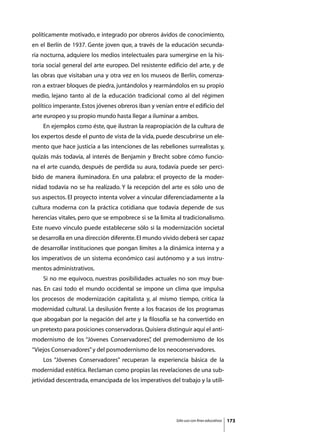 políticamente motivado, e integrado por obreros ávidos de conocimiento,
en el Berlín de 1937. Gente joven que, a través de la educación secunda-
ria nocturna, adquiere los medios intelectuales para sumergirse en la his-
toria social general del arte europeo. Del resistente edificio del arte, y de
las obras que visitaban una y otra vez en los museos de Berlín, comenza-
ron a extraer bloques de piedra, juntándolos y rearmándolos en su propio
medio, lejano tanto al de la educación tradicional como al del régimen
político imperante. Estos jóvenes obreros iban y venían entre el edificio del
arte europeo y su propio mundo hasta llegar a iluminar a ambos.
	   En ejemplos como éste, que ilustran la reapropiación de la cultura de
los expertos desde el punto de vista de la vida, puede descubrirse un ele-
mento que hace justicia a las intenciones de las rebeliones surrealistas y,
quizás más todavía, al interés de Benjamin y Brecht sobre cómo funcio-
na el arte cuando, después de perdida su aura, todavía puede ser perci-
bido de manera iluminadora. En una palabra: el proyecto de la moder-
nidad todavía no se ha realizado. Y la recepción del arte es sólo uno de
sus aspectos. El proyecto intenta volver a vincular diferenciadamente a la
cultura moderna con la práctica cotidiana que todavía depende de sus
herencias vitales, pero que se empobrece si se la limita al tradicionalismo.
Este nuevo vínculo puede establecerse sólo si la modernización societal
se desarrolla en una dirección diferente. El mundo vivido deberá ser capaz
de desarrollar instituciones que pongan límites a la dinámica interna y a
los imperativos de un sistema económico casi autónomo y a sus instru-
mentos administrativos.
	   Si no me equivoco, nuestras posibilidades actuales no son muy bue-
nas. En casi todo el mundo occidental se impone un clima que impulsa
los procesos de modernización capitalista y, al mismo tiempo, critica la
modernidad cultural. La desilusión frente a los fracasos de los programas
que abogaban por la negación del arte y la filosofía se ha convertido en
un pretexto para posiciones conservadoras. Quisiera distinguir aquí el anti-
modernismo de los “Jóvenes Conservadores” del premodernismo de los
                                        ,
“Viejos Conservadores” y del posmodernismo de los neoconservadores.
	   Los “Jóvenes Conservadores” recuperan la experiencia básica de la
modernidad estética. Reclaman como propias las revelaciones de una sub-
jetividad descentrada, emancipada de los imperativos del trabajo y la utili-




                                                         Sólo uso con fines educativos   173
 