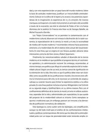 dad, y con esta experiencia dan un paso fuera del mundo moderno. Sobre
      la base de actitudes modernistas, justifican un irreconciliable antimoder-
      nismo. Colocan en la esfera de lo lejano y lo arcaico a las potencias espon-
      táneas de la imaginación, la experiencia de sí y la emoción. De manera
      maniquea, contraponen a la razón instrumental un principio sólo accesible
      a través de la evocación, sea éste la voluntad de Poder, el Ser o la fuerza
      dionisíaca de lo poético. En Francia esta línea va de Georges Bataille, vía
      Michel Foucault a Derrida.
      	        Los “Viejos Conservadores” no se permiten la contaminación con el
      modernismo cultural, observan con tristeza la declinación de la razón sus-
      tantiva, la especialización de la ciencia, la moral y el arte, la racionalidad
      de medios del mundo moderno. Y recomiendan retirarse hacia posiciones
      anteriores a la modernidad. De allí el relativo éxito actual del neoaristote-
      lismo. En esta línea, que se origina en Leo Strauss, pueden ubicarse obras
      interesantes como las de Hans Jonas y Robert Spaemann.
      	        Finalmente, los neoconservadores saludan el desarrollo de la ciencia
      moderna, en la medida en que posibilite el progreso técnico, el crecimien-
      to capitalista y la administración racional. Sin embargo, recomiendan, al
      mismo tiempo, una política que diluya el contenido explosivo de la moder-
      nidad cultural. Según una de sus tesis, la ciencia carece de significación en
      la orientación de la vida. Otra tesis es que la política debe estar tan escin-
      dida como sea posible de las justificaciones morales. Una tercera tesis afir-
      ma la inmanencia pura del arte, no le reconoce un contenido de utopía y
      subraya su carácter ilusorio para limitar la experiencia estética a la esfera
      privada. En esta línea podrían incluirse el primer Wittgenstein, Carl Schmitt
      en su segunda etapa y Gottfried Benn, en su última manera. Pero con el
      confinamiento definitivo de la ciencia, la moral y el arte en esferas autóno-
      mas, separadas de la vida y administradas por especialistas, lo que queda
      del proyecto de la modernidad cultural es irrisorio. Como reemplazo se
      apunta a tradiciones que, sin embargo, parecen ser inmunes a las deman-
      das de justificación normativa y de validación.
      	        Esta tipología es, como suelen serlo las tipologías, una simplificación,
      aunque no del todo inútil para el análisis de las confrontaciones intelec-
      tuales y políticas contemporáneas. Me temo que las ideas de la antimoder-
      nidad junto con un toque de premodernidad están teniendo amplia cir-




174       Modernidad y Educación
 