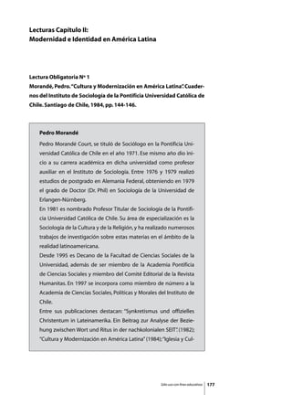 Lecturas Capítulo II:
Modernidad e Identidad en América Latina




Lectura Obligatoria Nº 1
Morandé, Pedro. “Cultura y Modernización en América Latina” Cuader-
                                                          .
nos del Instituto de Sociología de la Pontificia Universidad Católica de
Chile. Santiago de Chile, 1984, pp. 144-146.



    Pedro Morandé
    Pedro Morandé Court, se tituló de Sociólogo en la Pontificia Uni-
    versidad Católica de Chile en el año 1971. Ese mismo año dio ini-
    cio a su carrera académica en dicha universidad como profesor
    auxiliar en el Instituto de Sociología. Entre 1976 y 1979 realizó
    estudios de postgrado en Alemania Federal, obteniendo en 1979
    el grado de Doctor (Dr. Phil) en Sociología de la Universidad de
    Erlangen-Nürnberg.
    En 1981 es nombrado Profesor Titular de Sociología de la Pontifi-
    cia Universidad Católica de Chile. Su área de especialización es la
    Sociología de la Cultura y de la Religión, y ha realizado numerosos
    trabajos de investigación sobre estas materias en el ámbito de la
    realidad latinoamericana.
    Desde 1995 es Decano de la Facultad de Ciencias Sociales de la
    Universidad, además de ser miembro de la Academia Pontificia
    de Ciencias Sociales y miembro del Comité Editorial de la Revista
    Humanitas. En 1997 se incorpora como miembro de número a la
    Academia de Ciencias Sociales, Políticas y Morales del Instituto de
    Chile.
    Entre sus publicaciones destacan: “Synkretismus und offizielles
    Christentum in Lateinamerika. Ein Beitrag zur Analyse der Bezie-
    hung zwischen Wort und Ritus in der nachkolonialen SEIT” (1982);
                                                           .
    “Cultura y Modernización en América Latina” (1984); “Iglesia y Cul-




                                                        Sólo uso con fines educativos   177
 