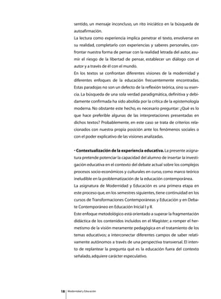 sentido, un mensaje inconcluso, un rito iniciático en la búsqueda de
         autoafirmación.
         La lectura como experiencia implica penetrar el texto, envolverse en
         su realidad, completarlo con experiencias y saberes personales, con-
         frontar nuestra forma de pensar con la realidad letrada del autor, asu-
         mir el riesgo de la libertad de pensar, establecer un diálogo con el
         autor y a través de él con el mundo.
         En los textos se confrontan diferentes visiones de la modernidad y
         diferentes enfoques de la educación frecuentemente encontradas.
         Estas paradojas no son un defecto de la reflexión teórica, sino su esen-
         cia. La búsqueda de una sola verdad paradigmática, definitiva y debi-
         damente confirmada ha sido abolida por la crítica de la epistemología
         moderna. No obstante este hecho, es necesario preguntar: ¿Qué es lo
         que hace preferible algunas de las interpretaciones presentadas en
         dichos textos? Probablemente, en este caso se trata de criterios rela-
         cionados con nuestra propia posición ante los fenómenos sociales o
         con el poder explicativo de las visiones analizadas.


         • Contextualización de la experiencia educativa. La presente asigna-
         tura pretende potenciar la capacidad del alumno de insertar la investi-
         gación educativa en el contexto del debate actual sobre los complejos
         procesos socio-económicos y culturales en curso, como marco teórico
         ineludible en la problematización de la educación contemporánea.
         La asignatura de Modernidad y Educación es una primera etapa en
         este proceso que, en los semestres siguientes, tiene continuidad en los
         cursos de Transformaciones Contemporáneas y Educación y en Deba-
         te Contemporáneo en Educación Inicial I y II.
         Este enfoque metodológico está orientado a superar la fragmentación
         didáctica de los contenidos incluidos en el Magíster; a romper el her-
         metismo de la visión meramente pedagógica en el tratamiento de los
         temas educativos; a interconectar diferentes campos de saber relati-
         vamente autónomos a través de una perspectiva transversal. El inten-
         to de replantear la pregunta qué es la educación fuera del contexto
         señalado, adquiere carácter especulativo.




18   Modernidad y Educación
 