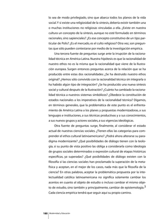 lo sea de modo privilegiado, sino que abarca todos los planos de la vida
      social. Y si existe una religiosidad de la síntesis, debería existir también una
      o muchas instituciones no religiosas vinculadas a ella. ¿Existe en nuestra
      cultura un concepto de la síntesis, aunque no esté formulado en términos
      racionales, sino sapienciales? ¿Es ese concepto constitutivo de un tipo par-
      ticular de Polis? ¿Es el mercado, es el culto religioso? Otra vez, son pregun-
      tas que sólo pueden contestarse por medio de la investigación empírica.
      	        Una tercera fuente de preguntas surge ante la irrupción de la raciona-
      lidad técnica en América Latina. Nuestra hipótesis es que la racionalidad de
      nuestro ethos no es la misma que la racionalidad que viene de la Ilustra-
      ción europea. Surgen entonces preguntas acerca de la relación que se ha
      producido entre estas dos racionalidades: ¿Se ha destruido nuestro ethos
      original? ¿Hemos sólo convivido con la racionalidad técnica sin integrarla o
      ha habido algún tipo de integración? ¿Se ha producido una nueva síntesis
      social y cultural después de la Ilustración? ¿Cuánto ha cambiado la raciona-
      lidad técnica a nuestros sistemas simbólicos? ¿Obedece la constitución de
      estados nacionales a los imperativos de la racionalidad técnica? Digamos,
      en términos generales, que la problemática de este punto es el enfrenta-
      miento de América Latina a los planes y propuestas modernizadoras, a sus
      lenguajes e instituciones, a sus técnicas productivas y a sus conocimientos,
      a sus nuevos grupos y actores sociales, a sus vigencias ideológicas.
      	        Otra fuente de preguntas surge, finalmente, al considerar el estado
      actual de nuestras ciencias sociales. ¿Tienen ellas las categorías para com-
      prender el ethos cultural latinoamericano? ¿Podrá ahora alterarse su para-
      digma modernizante? ¿Qué posibilidades de diálogo tienen con la teolo-
      gía, si su punto de vista positivo las obliga a considerarla como ideología
      de grupos sociales determinados o expresión cultural de etapas históricas
      específicas, ya superadas? ¿Qué posibilidades de diálogo existen con la
      filosofía si las ciencias sociales han proclamado la superación de la meta-
      física y aceptan, en el mejor de los casos, nada más que la filosofía de la
      ciencia? En otras palabras, aceptar la problemática propuesta por la inte-
      lectualidad católica latinoamericana no significa solamente cambiar los
      acentos en cuanto al objeto de estudio o incluso cambiar el mismo obje-
      to de estudio, sino también y principalmente, cambiar de epistemología.3
      Cada ciencia empírica tendrá que seguir aquí su propio camino.




180       Modernidad y Educación
 