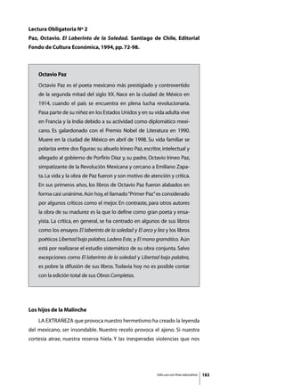 Lectura Obligatoria Nº 2
Paz, Octavio. El Laberinto de la Soledad. Santiago de Chile, Editorial
Fondo de Cultura Económica, 1994, pp. 72-98.



    Octavio Paz
    Octavio Paz es el poeta mexicano más prestigiado y controvertido
    de la segunda mitad del siglo XX. Nace en la ciudad de México en
    1914, cuando el país se encuentra en plena lucha revolucionaria.
    Pasa parte de su niñez en los Estados Unidos y en su vida adulta vive
    en Francia y la India debido a su actividad como diplomático mexi-
    cano. Es galardonado con el Premio Nobel de Literatura en 1990.
    Muere en la ciudad de México en abril de 1998. Su vida familiar se
    polariza entre dos figuras: su abuelo Irineo Paz, escritor, intelectual y
    allegado al gobierno de Porfirio Díaz y, su padre, Octavio Irineo Paz,
    simpatizante de la Revolución Mexicana y cercano a Emiliano Zapa-
    ta. La vida y la obra de Paz fueron y son motivo de atención y crítica.
    En sus primeros años, los libros de Octavio Paz fueron alabados en
    forma casi unánime. Aún hoy, el llamado “Primer Paz” es considerado
    por algunos críticos como el mejor. En contraste, para otros autores
    la obra de su madurez es la que lo define como gran poeta y ensa-
    yista. La crítica, en general, se ha centrado en algunos de sus libros
    como los ensayos El laberinto de la soledad y El arco y lira y los libros
    poéticos Libertad bajo palabra, Ladera Este, y El mono gramático. Aún
    está por realizarse el estudio sistemático de su obra conjunta. Salvo
    excepciones como El laberinto de la soledad y Libertad bajo palabra,
    es pobre la difusión de sus libros. Todavía hoy no es posible contar
    con la edición total de sus Obras Completas.




Los hijos de la Malinche
	   LA EXTRAÑEZA que provoca nuestro hermetismo ha creado la leyenda
del mexicano, ser insondable. Nuestro recelo provoca el ajeno. Si nuestra
cortesía atrae, nuestra reserva hiela. Y las inesperadas violencias que nos




                                                             Sólo uso con fines educativos   183
 