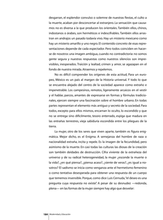 desgarran, el esplendor convulso o solemne de nuestras fiestas, el culto a
      la muerte, acaban por desconcertar al extranjero. La sensación que causa-
      mos no es diversa a la que producen los orientales. También ellos, chinos,
      indostanos o árabes, son herméticos e indescifrables. También ellos arras-
      tran en andrajos un pasado todavía vivo. Hay un misterio mexicano como
      hay un misterio amarillo y uno negro. El contenido concreto de esas repre-
      sentaciones depende de cada espectador. Pero todos coinciden en hacer-
      se de nosotros una imagen ambigua, cuando no contradictoria: no somos
      gente segura y nuestras respuestas como nuestros silencios son impre-
      visibles, inesperados. Traición y lealtad, crimen y amor, se agazapan en el
      fondo de nuestra mirada. Atraemos y repelemos.
      	        No es difícil comprender los orígenes de esta actitud, Para un euro-
      peo, México es un país al margen de la Historia universal. Y todo lo que
      se encuentra alejado del centro de la sociedad aparece como extraño e
      impenetrable. Los campesinos, remotos, ligeramente arcaicos en el vestir
      y el hablar, parcos, amantes de expresarse en formas y fórmulas tradicio-
      nales, ejercen siempre una fascinación sobre el hombre urbano. En todas
      partes representan el elemento más antiguo y secreto de la sociedad. Para
      todos, excepto para ellos mismos, encarnan lo oculto, lo escondido y que
      no se entrega sino difícilmente, tesoro enterrado, espiga que madura en
      las entrañas terrestres, vieja sabiduría escondida entre los pliegues de la
      tierra.
      	        La mujer, otro de los seres que viven aparte, también es figura enig-
      mática. Mejor dicho, es el Enigma. A semejanza del hombre de raza o
      nacionalidad extraña, incita y repele. Es la imagen de la fecundidad, pero
      asimismo de la muerte. En casi todas las culturas las diosas de la creación
      son también deidades de destrucción. Cifra viviente de la extrañeza del
      universo y de su radical heterogeneidad, la mujer ¿esconde la muerte o
      la vida?, ¿en qué piensa?, ¿piensa acaso?, ¿siente de veras?, ¿es igual a no-
      sotros? El sadismo se inicia como venganza ante el hermetismo femenino
      o como tentativa desesperada para obtener una respuesta de un cuerpo
      que tememos insensible. Porque, como dice Luis Cernuda, “el deseo es una
      pregunta cuya respuesta no existe” A pesar de su desnudez —redonda,
                                       .
      plena— en las formas de la mujer siempre hay algo que desvelar:




184       Modernidad y Educación
 