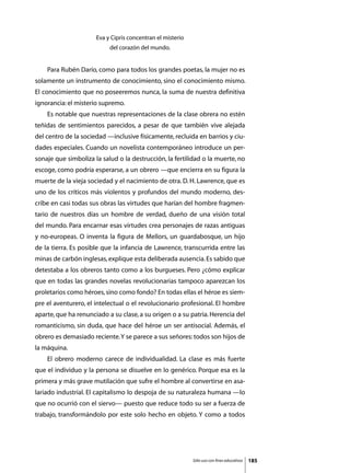 Eva y Cipris concentran el misterio
                           del corazón del mundo.


	   Para Rubén Darío, como para todos los grandes poetas, la mujer no es
solamente un instrumento de conocimiento, sino el conocimiento mismo.
El conocimiento que no poseeremos nunca, la suma de nuestra definitiva
ignorancia: el misterio supremo.
	   Es notable que nuestras representaciones de la clase obrera no estén
teñidas de sentimientos parecidos, a pesar de que también vive alejada
del centro de la sociedad —inclusive físicamente, recluida en barrios y ciu-
dades especiales. Cuando un novelista contemporáneo introduce un per-
sonaje que simboliza la salud o la destrucción, la fertilidad o la muerte, no
escoge, como podría esperarse, a un obrero —que encierra en su figura la
muerte de la vieja sociedad y el nacimiento de otra. D. H. Lawrence, que es
uno de los críticos más violentos y profundos del mundo moderno, des-
cribe en casi todas sus obras las virtudes que harían del hombre fragmen-
tario de nuestros días un hombre de verdad, dueño de una visión total
del mundo. Para encarnar esas virtudes crea personajes de razas antiguas
y no-europeas. O inventa la figura de Mellors, un guardabosque, un hijo
de la tierra. Es posible que la infancia de Lawrence, transcurrida entre las
minas de carbón inglesas, explique esta deliberada ausencia. Es sabido que
detestaba a los obreros tanto como a los burgueses. Pero ¿cómo explicar
que en todas las grandes novelas revolucionarias tampoco aparezcan los
proletarios como héroes, sino como fondo? En todas ellas el héroe es siem-
pre el aventurero, el intelectual o el revolucionario profesional. El hombre
aparte, que ha renunciado a su clase, a su origen o a su patria. Herencia del
romanticismo, sin duda, que hace del héroe un ser antisocial. Además, el
obrero es demasiado reciente. Y se parece a sus señores: todos son hijos de
la máquina.
	   El obrero moderno carece de individualidad. La clase es más fuerte
que el individuo y la persona se disuelve en lo genérico. Porque esa es la
primera y más grave mutilación que sufre el hombre al convertirse en asa-
lariado industrial. El capitalismo lo despoja de su naturaleza humana —lo
que no ocurrió con el siervo— puesto que reduce todo su ser a fuerza de
trabajo, transformándolo por este solo hecho en objeto. Y como a todos




                                                            Sólo uso con fines educativos   185
 