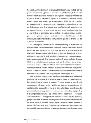 los objetos, en mercancía, en cosa susceptible de compra y venta. El obrero
      pierde, bruscamente y por razón misma de su estado social, toda relación
      humana y concreta con el mundo: ni son suyos los útiles que emplea, ni es
      suyo el fruto de su esfuerzo. Ni siquiera lo ve. En realidad no es un obrero,
      puesto que no hace obras o no tiene conciencia de las que hace, perdido
      en un aspecto de la producción. Es un trabajador, nombre abstracto, que
      no designa una tarea determinada, sino una función. Así, no lo distingue
      de los otros hombres su obra, como acontece con el médico, el ingeniero
      o el carpintero. La abstracción que lo califica —el trabajo medido en tiem-
      po— no lo separa, sino lo liga a otras abstracciones. De ahí su ausencia de
      misterio, de problematicidad, su transparencia, que no es diversa a la de
      cualquier instrumento.
      	        La complejidad de la sociedad contemporánea y la especialización
      que requiere el trabajo extienden la condición abstracta del obrero a otros
      grupos sociales. Vivimos en un mundo de técnicos, se dice. A pesar de las
      diferencias de salarios y de nivel de vida, la situación de estos técnicos no
      difiere esencialmente de la de los obreros: también son asalariados y tam-
      poco tienen conciencia de la obra que realizan. El gobierno de los técnicos,
      ideal de la sociedad contemporánea, sería así el gobierno de los instru-
      mentos. La función sustituiría al fin; el medio, al creador. La sociedad mar-
      charía con eficacia, pero sin rumbo. Y la repetición del mismo gesto, distin-
      tiva de la máquina, llevaría a una forma desconocida de la inmovilidad: la
      del mecanismo que avanza de ninguna parte hacia ningún lado.
      	        Los regímenes totalitarios no han hecho sino extender y generalizar,
      por medio de la fuerza o de la propaganda, esta condición. Todos los hom-
      bres sometidos a su imperio la padecen. En cierto sentido se trata de una
      transposición a la esfera social y política de los sistemas económicos del
      capitalismo. La producción en masa se logra a través de la confección de
      piezas sueltas que luego se unen en talleres especiales. La propaganda y
      la acción política totalitaria —así como el terror y la represión— obedecen
      al mismo sistema. La propaganda difunde verdades incompletas, en serie y
      por piezas sueltas. Más tarde esos fragmentos se organizan y se convierten
      en teorías políticas, verdades absolutas para las masas. El terror obedece al
      mismo principio. La persecución comienza contra grupos aislados —razas,
      clases, disidentes, sospechosos—, hasta que gradualmente alcanza a todos.




186       Modernidad y Educación
 