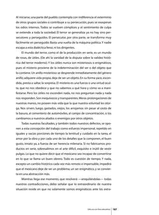 Al iniciarse, una parte del pueblo contempla con indiferencia el exterminio
de otros grupos sociales o contribuye a su persecución, pues se exasperan
los odios internos. Todos se vuelven cómplices y el sentimiento de culpa
se extiende a toda la sociedad. El terror se generaliza: ya no hay sino per-
secutores y perseguidos. El persecutor, por otra parte, se transforma muy
fácilmente en perseguido: Basta una vuelta de la máquina política. Y nadie
escapa a esta dialéctica feroz, ni los dirigentes.
	   El mundo del terror, como el de la producción en serie, es un mundo
de rosas, de útiles. (De ahí la vanidad de la disputa sobre la validez histó-
rica del terror moderno). Y los útiles nunca son misteriosos o enigmáticos,
pues el misterio proviene de la indeterminación del ser o del objeto que
lo contiene. Un anillo misterioso se desprende inmediatamente del género
anillo; adquiere vida propia, deja de ser un objeto. En su forma yace, escon-
dida, presta a saltar, la sorpresa. El misterio es una fuerza o una virtud ocul-
ta, que no nos obedece y que no sabemos a qué hora y cómo va a mani-
festarse. Pero los útiles no esconden nada, no nos preguntan nada y nada
nos responden. Son inequívocos y transparentes. Meras prolongaciones de
nuestras manos, no poseen más vida que la que nuestra voluntad les otor-
ga. Nos sirven; luego, gastados, viejos, los arrojamos sin pesar al cesto de
la basura, al cementerio de automóviles, al campo de concentración, o los
cambiamos a nuestros aliados o enemigos por otros objetos.
	   Todas nuestras facultades, y también todos nuestros defectos, se opo-
nen a esta concepción del trabajo como esfuerzo impersonal, repetido en
iguales y vacías porciones de tiempo: la lentitud y cuidado en la tarea, el
amor por la obra y por cada uno de los detalles que la componen, el buen
gusto, innato ya, a fuerza de ser herencia milenaria. Si no fabricamos pro-
ductos en serie, sobresalimos en el arte difícil, exquisito e inútil de vestir
pulgas. Lo que no quiere decir que el mexicano sea incapaz de convertirse
en lo que se llama un buen obrero. Todo es cuestión de tiempo. Y nada,
excepto un cambio histórico cada vez más remoto e impensable, impedirá
que el mexicano deje de ser un problema, un ser enigmático, y se convier-
ta en una abstracción más.
	   Mientras llega ese momento, que resolverá —aniquilándolas— todas
nuestras contradicciones, debo señalar que lo extraordinario de nuestra
situación reside en que no solamente somos enigmáticos ante los extra-




                                                            Sólo uso con fines educativos   187
 