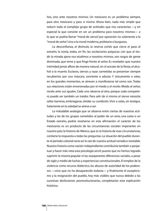 ños, sino ante nosotros mismos. Un mexicano es un problema siempre,
      para otro mexicano y para sí mismo. Ahora bien, nada más simple que
      reducir todo el complejo grupo de actitudes que nos caracteriza —y en
      especial la que consiste en ser un problema para nosotros mismos— a
      lo que se podría llamar “moral de siervo” por oposición no solamente a la
                                              ,
      “moral de señor” sino a la moral moderna, proletaria o burguesa.
                     ,
      	        La desconfianza, el disimulo, la reserva cortés que cierra el paso al
      extraño, la ironía, todas, en fin, las oscilaciones psíquicas con que al elu-
      dir la mirada ajena nos eludimos a nosotros mismos, son rasgos de gente
      dominada, que teme y que finge frente al señor. Es revelador que nuestra
      intimidad jamás aflore de manera natural, sin el acicate de la fiesta, el alco-
      hol o la muerte. Esclavos, siervos y razas sometidas se presentan siempre
      recubiertos por una máscara, sonriente o adusta. Y únicamente a solas,
      en los grandes momentos, se atreven a manifestarse tal como son. Todas
      sus relaciones están envenenadas por el miedo y el recelo. Miedo al señor,
      recelo ante sus iguales. Cada uno observa al otro, porque cada compañe-
      ro puede ser también un traidor. Para salir de sí mismo el siervo necesita
      saltar barreras, embriagarse, olvidar su condición. Vivir a solas, sin testigos.
      Solamente en la soledad se atreve a ser.
      	        La indudable analogía que se observa entre ciertas de nuestras acti-
      tudes y las de los grupos sometidos al poder de un amo, una casta o un
      Estado extraño, podría resolverse en esta afirmación: el carácter de los
      mexicanos es un producto de las circunstancias sociales imperantes en
      nuestro país; la historia de México, que es la historia de esas circunstancias,
      contiene la respuesta a todas las preguntas. La situación del pueblo duran-
      te el período colonial sería así la raíz de nuestra actitud cerrada e inestable.
      Nuestra historia como nación independiente contribuiría también a perpe-
      tuar y hacer más neta esta psicología servil, puesto que no hemos logrado
      suprimir la miseria popular ni las exasperantes diferencias sociales, a pesar
      de siglo y medio de luchas y experiencias constitucionales. El empleo de la
      violencia como recurso dialéctico, los abusos de autoridad de los podero-
      sos —vicio que no ha desaparecido todavía— y finalmente el escepticis-
      mo y la resignación del pueblo, hoy más visibles que nunca debido a las
      sucesivas desilusiones posrevolucionarias, completarían esta explicación
      histórica.




188       Modernidad y Educación
 