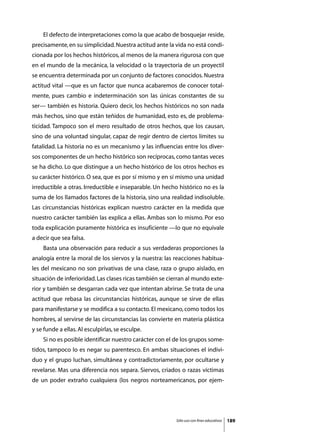 El defecto de interpretaciones como la que acabo de bosquejar reside,
precisamente, en su simplicidad. Nuestra actitud ante la vida no está condi-
cionada por los hechos históricos, al menos de la manera rigurosa con que
en el mundo de la mecánica, la velocidad o la trayectoria de un proyectil
se encuentra determinada por un conjunto de factores conocidos. Nuestra
actitud vital —que es un factor que nunca acabaremos de conocer total-
mente, pues cambio e indeterminación son las únicas constantes de su
ser— también es historia. Quiero decir, los hechos históricos no son nada
más hechos, sino que están teñidos de humanidad, esto es, de problema-
ticidad. Tampoco son el mero resultado de otros hechos, que los causan,
sino de una voluntad singular, capaz de regir dentro de ciertos límites su
fatalidad. La historia no es un mecanismo y las influencias entre los diver-
sos componentes de un hecho histórico son recíprocas, como tantas veces
se ha dicho. Lo que distingue a un hecho histórico de los otros hechos es
su carácter histórico. O sea, que es por sí mismo y en sí mismo una unidad
irreductible a otras. Irreductible e inseparable. Un hecho histórico no es la
suma de los llamados factores de la historia, sino una realidad indisoluble.
Las circunstancias históricas explican nuestro carácter en la medida que
nuestro carácter también las explica a ellas. Ambas son lo mismo. Por eso
toda explicación puramente histórica es insuficiente —lo que no equivale
a decir que sea falsa.
	   Basta una observación para reducir a sus verdaderas proporciones la
analogía entre la moral de los siervos y la nuestra: las reacciones habitua-
les del mexicano no son privativas de una clase, raza o grupo aislado, en
situación de inferioridad. Las clases ricas también se cierran al mundo exte-
rior y también se desgarran cada vez que intentan abrirse. Se trata de una
actitud que rebasa las circunstancias históricas, aunque se sirve de ellas
para manifestarse y se modifica a su contacto. El mexicano, como todos los
hombres, al servirse de las circunstancias las convierte en materia plástica
y se funde a ellas. Al esculpirlas, se esculpe.
	   Si no es posible identificar nuestro carácter con el de los grupos some-
tidos, tampoco lo es negar su parentesco. En ambas situaciones el indivi-
duo y el grupo luchan, simultánea y contradictoriamente, por ocultarse y
revelarse. Mas una diferencia nos separa. Siervos, criados o razas víctimas
de un poder extraño cualquiera (los negros norteamericanos, por ejem-




                                                         Sólo uso con fines educativos   189
 