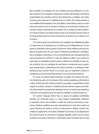 plo), entablan un combate con una realidad concreta. Nosotros, en cam-
      bio, luchamos con entidades imaginarias, vestigios del pasado o fantasmas
      engendrados por nosotros mismos. Esos fantasmas y vestigios son reales,
      al menos para nosotros. Su realidad es de un orden sutil y atroz, porque es
      una realidad fantasmagórica. Son intocables e invencibles, ya que no están
      fuera de nosotros, sino en nosotros mismos. En la lucha que sostiene con-
      tra ellos nuestra voluntad de ser, cuentan con un aliado secreto y podero-
      so: nuestro miedo a ser. Porque todo lo que es el mexicano actual, como se
      ha visto, puede reducirse a esto: el mexicano no quiere o no se atreve a ser
      el mismo.
      	        En muchos casos estos fantasmas son vestigios de realidades pasadas.
      Se originaron en la Conquista, en la Colonia, en la Independencia o en las
      guerras sostenidas contra yanquis y franceses. Otros reflejan nuestros pro-
      blemas actuales, pero de una manera indirecta, escondiendo o disfrazan-
      do su verdadera naturaleza. ¿Y no es extraordinario que, desaparecidas las
      causas, persistan los efectos? ¿Y que los efectos oculten a las causas? En
      esta esfera es imposible escindir causas y efectos. En realidad, no hay cau-
      sas y efectos, sino un complejo de reacciones y tendencias que se pene-
      tran mutuamente. La persistencia de ciertas actitudes y la libertad e inde-
      pendencia que asumen frente a las causas que las originaron conduce a
      estudiarlas en la carne viva del presente y no en los textos históricos.
      	        En suma, la historia podrá esclarecer el origen de muchos de nues-
      tros fantasmas, pero no los disipará. Sólo nosotros podemos enfrentarnos
      a ellos. O dicho de otro modo: la historia nos ayuda a comprender ciertos
      rasgos de nuestro carácter, a condición de que seamos capaces de aislar-
      los y denunciarlos previamente. Nosotros somos los únicos que podemos
      contestar a las preguntas que nos hacen la realidad y nuestro propio ser.
      	        En nuestro lenguaje diario hay un grupo de palabras prohibidas,
      secretas, sin contenido claro, y a cuya mágica ambigüedad confiamos
      la expresión de las más brutales o sutiles de nuestras emociones y reac-
      ciones. Palabras malditas, que sólo pronunciamos en voz alta cuando no
      somos dueños de nosotros mismos. Confusamente reflejan nuestra inti-
      midad: las explosiones de nuestra vitalidad las iluminan y las depresiones
      de nuestro ánimo las oscurecen. Lenguaje sagrado, como el de los niños,
      la poesía y las sectas. Cada letra y cada sílaba están animadas de una vida




190       Modernidad y Educación
 