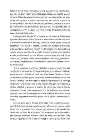doble, al mismo tiempo luminosa y oscura, que nos revela y oculta. Pala-
bras que no dicen nada y dicen todo. Los adolescentes, cuando quieren
presumir de hombres, las pronuncian con voz ronca. Las repiten las seño-
ras, ya para significar su libertad de espíritu, ya para mostrar la verdad de
sus sentimientos. Pues estas palabras son definitivas, categóricas, a pesar
de su ambigüedad y de la facilidad con que varía su significado. Son las
malas palabras, único lenguaje vivo en un mundo de vocablos anémicos.
La poesía al alcance de todos.
	   Cada país tiene la suya. En la nuestra, en sus breves y desgarradas,
agresivas, chispeantes sílabas, parecidas a la momentánea luz que arro-
ja el cuchillo cuando se le descarga contra un cuerpo opaco y duro, se
condensan todos nuestros apetitos, nuestras iras, nuestros entusiasmos
y los anhelos que pelean en nuestro fondo, inexpresados. Esa palabra es
nuestro santo y seña. Por ella y en ella nos reconocemos entre extraños
y a ella acudimos cada vez que aflora a nuestros labios la condición de
nuestro ser. Conocerla, usarla, arrojándola al aire como un juguete vistoso
o haciéndola vibrar como un arma afilada, es una manera de afirmar nues-
tra mexicanidad.
	   Toda la angustiosa tensión que nos habita se expresa en una frase que
nos viene a la boca cuando la cólera, la alegría o el entusiasmo nos llevan
a exaltar nuestra condición de mexicanos: ¡Viva México, hijos de la Chinga-
da! Verdadero grito de guerra, cargado de una electricidad particular, esta
frase es un reto y una afirmación, un disparo, dirigido contra un enemigo
imaginario, y una explosión en el aire. Nuevamente, con cierta patética y
plástica fatalidad, se presenta la imagen del cohete que sube al cielo, se
dispersa en chispas y cae oscuramente. O la del aullido en que terminan
nuestras canciones, y que posee la misma ambigua resonancia: alegría
rencorosa, desgarrada afirmación que se abre el pecho y se consume a sí
misma.
	   Con ese grito, que es de rigor gritar cada 15 de septiembre, aniver-
sario de la Independencia, nos afirmamos y afirmamos a nuestra patria,
frente, contra y a pesar de los demás. ¿Y quiénes son los demás? Los
demás son los “hijos de la chingada”: los extranjeros, los malos mexica-
nos, nuestros enemigos, nuestros rivales. En todo caso, los “otros” Esto
                                                                  .
es, todos aquellos que no son lo que nosotros somos. Y esos otros no se




                                                         Sólo uso con fines educativos   191
 