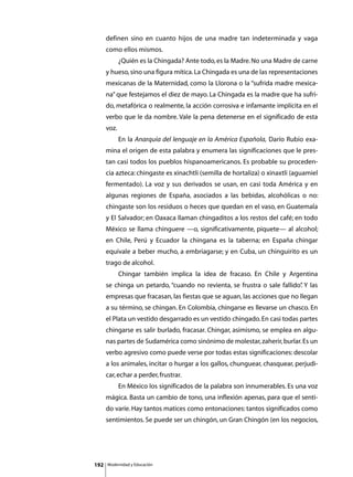 definen sino en cuanto hijos de una madre tan indeterminada y vaga
      como ellos mismos.
      	        ¿Quién es la Chingada? Ante todo, es la Madre. No una Madre de carne
      y hueso, sino una figura mítica. La Chingada es una de las representaciones
      mexicanas de la Maternidad, como la Llorona o la “sufrida madre mexica-
      na” que festejamos el diez de mayo. La Chingada es la madre que ha sufri-
      do, metafórica o realmente, la acción corrosiva e infamante implícita en el
      verbo que le da nombre. Vale la pena detenerse en el significado de esta
      voz.
      	        En la Anarquía del lenguaje en la América Española, Darío Rubio exa-
      mina el origen de esta palabra y enumera las significaciones que le pres-
      tan casi todos los pueblos hispanoamericanos. Es probable su proceden-
      cia azteca: chingaste es xinachtli (semilla de hortaliza) o xinaxtli (aguamiel
      fermentado). La voz y sus derivados se usan, en casi toda América y en
      algunas regiones de España, asociados a las bebidas, alcohólicas o no:
      chingaste son los residuos o heces que quedan en el vaso, en Guatemala
      y El Salvador; en Oaxaca llaman chingaditos a los restos del café; en todo
      México se llama chinguere —o, significativamente, piquete— al alcohol;
      en Chile, Perú y Ecuador la chingana es la taberna; en España chingar
      equivale a beber mucho, a embriagarse; y en Cuba, un chinguirito es un
      trago de alcohol.
      	        Chingar también implica la idea de fracaso. En Chile y Argentina
      se chinga un petardo, “cuando no revienta, se frustra o sale fallido” Y las
                                                                          .
      empresas que fracasan, las fiestas que se aguan, las acciones que no llegan
      a su término, se chingan. En Colombia, chingarse es llevarse un chasco. En
      el Plata un vestido desgarrado es un vestido chingado. En casi todas partes
      chingarse es salir burlado, fracasar. Chingar, asimismo, se emplea en algu-
      nas partes de Sudamérica como sinónimo de molestar, zaherir, burlar. Es un
      verbo agresivo como puede verse por todas estas significaciones: descolar
      a los animales, incitar o hurgar a los gallos, chunguear, chasquear, perjudi-
      car, echar a perder, frustrar.
      	        En México los significados de la palabra son innumerables. Es una voz
      mágica. Basta un cambio de tono, una inflexión apenas, para que el senti-
      do varíe. Hay tantos matices como entonaciones: tantos significados como
      sentimientos. Se puede ser un chingón, un Gran Chingón (en los negocios,




192       Modernidad y Educación
 