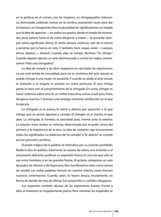 en la política, en el crimen, con las mujeres), un chingaquedito (silencio-
so, disimulado, urdiendo tramas en la sombra, avanzando cauto para dar
el mazazo), un chingoncito. Pero la pluralidad de significaciones no impide
que la idea de agresión —en todos sus grados, desde el simple de incomo-
dar, picar, zaherir, hasta el de violar, desgarrar y matar— se presente siem-
pre como significado último. El verbo denota violencia, salir de sí mismo
y penetrar por la fuerza en otro. Y también, herir, rasgar, violar —cuerpos,
almas, objetos—, destruir. Cuando algo se rompe, decimos: “Se chingó.”
Cuando alguien ejecuta un acto desmesurado y contra las reglas, comen-
tamos: “Hizo una chingadera”
                           .
	   La idea de romper y de abrir reaparece en casi todas las expresiones.
La voz está teñida de sexualidad, pero no es sinónima del acto sexual; se
puede chingar a una mujer sin poseerla. Y cuando se alude al acto sexual,
la violación o el engaño le prestan un matiz particular. El que chinga
jamás lo hace con el consentimiento de la chingada. En suma, chingar es
hacer violencia sobre otro. Es un verbo masculino, activo, cruel: pica, hiere,
desgarra, mancha. Y provoca una amarga, resentida satisfacción en el que
lo ejecuta.
	   Lo chingado es lo pasivo, lo inerte y abierto, por oposición a lo que
chinga, que es activo, agresivo y cerrado. El chingón es el macho, el que
abre. La chingada, la hembra, la pasividad pura, inerme ante el exterior.
La relación entre ambos es violenta, determinada por el poder cínico del
primero y la impotencia de la otra. La idea de violación rige oscuramente
todos los significados. La dialéctica de “lo cerrado” y “lo abierto” se cumple
así con precisión casi feroz.
	   El poder mágico de la palabra se intensifica por su carácter prohibido.
Nadie la dice en público. Solamente un exceso de cólera, una emoción o el
entusiasmo delirante, justifican su expresión franca. Es una voz que sólo se
oye entre hombres, o en las grandes fiestas. Al gritarla, rompemos un velo
de pudor, de silencio o de hipocresía. Nos manifestamos tales como somos
de verdad. Las malas palabras hierven en nuestro interior, como hierven
nuestros sentimientos. Cuando salen, lo hacen brusca, brutalmente, en
forma de alarido; de reto, de ofensa. Son proyectiles o cuchillos. Desgarran.
	   Los españoles también abusan de las expresiones fuertes. Frente a
ellos el mexicano es singularmente pulcro. Pero mientras los españoles se




                                                          Sólo uso con fines educativos   193
 