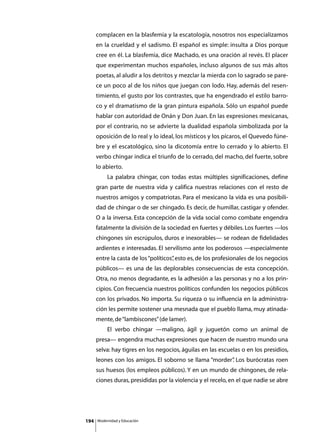 complacen en la blasfemia y la escatología, nosotros nos especializamos
      en la crueldad y el sadismo. El español es simple: insulta a Dios porque
      cree en él. La blasfemia, dice Machado, es una oración al revés. El placer
      que experimentan muchos españoles, incluso algunos de sus más altos
      poetas, al aludir a los detritos y mezclar la mierda con lo sagrado se pare-
      ce un poco al de los niños que juegan con lodo. Hay, además del resen-
      timiento, el gusto por los contrastes, que ha engendrado el estilo barro-
      co y el dramatismo de la gran pintura española. Sólo un español puede
      hablar con autoridad de Onán y Don Juan. En las expresiones mexicanas,
      por el contrario, no se advierte la dualidad española simbolizada por la
      oposición de lo real y lo ideal, los místicos y los pícaros, el Quevedo fúne-
      bre y el escatológico, sino la dicotomía entre lo cerrado y lo abierto. El
      verbo chingar indica el triunfo de lo cerrado, del macho, del fuerte, sobre
      lo abierto.
      	        La palabra chingar, con todas estas múltiples significaciones, define
      gran parte de nuestra vida y califica nuestras relaciones con el resto de
      nuestros amigos y compatriotas. Para el mexicano la vida es una posibili-
      dad de chingar o de ser chingado. Es decir, de humillar, castigar y ofender.
      O a la inversa. Esta concepción de la vida social como combate engendra
      fatalmente la división de la sociedad en fuertes y débiles. Los fuertes —los
      chingones sin escrúpulos, duros e inexorables— se rodean de fidelidades
      ardientes e interesadas. El servilismo ante los poderosos —especialmente
      entre la casta de los “políticos” esto es, de los profesionales de los negocios
                                      ,
      públicos— es una de las deplorables consecuencias de esta concepción.
      Otra, no menos degradante, es la adhesión a las personas y no a los prin-
      cipios. Con frecuencia nuestros políticos confunden los negocios públicos
      con los privados. No importa. Su riqueza o su influencia en la administra-
      ción les permite sostener una mesnada que el pueblo llama, muy atinada-
      mente, de “lambiscones” (de lamer).
      	        El verbo chingar —maligno, ágil y juguetón como un animal de
      presa— engendra muchas expresiones que hacen de nuestro mundo una
      selva: hay tigres en los negocios, águilas en las escuelas o en los presidios,
      leones con los amigos. El soborno se llama “morder” Los burócratas roen
                                                        .
      sus huesos (los empleos públicos). Y en un mundo de chingones, de rela-
      ciones duras, presididas por la violencia y el recelo, en el que nadie se abre




194       Modernidad y Educación
 