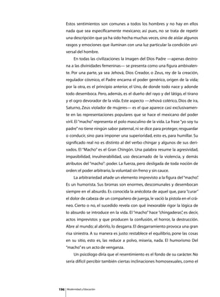 Estos sentimientos son comunes a todos los hombres y no hay en ellos
      nada que sea específicamente mexicano; así pues, no se trata de repetir
      una descripción que ya ha sido hecha muchas veces, sino de aislar algunos
      rasgos y emociones que iluminan con una luz particular la condición uni-
      versal del hombre.
      	        En todas las civilizaciones la imagen del Dios Padre —apenas destro-
      na a las divinidades femeninas— se presenta como una figura ambivalen-
      te. Por una parte, ya sea Jehová, Dios Creador, o Zeus, rey de la creación,
      regulador cósmico, el Padre encarna el poder genérico, origen de la vida;
      por la otra, es el principio anterior, el Uno, de donde todo nace y adonde
      todo desemboca. Pero, además, es el dueño del rayo y del látigo, el tirano
      y el ogro devorador de la vida. Este aspecto —Jehová colérico, Dios de ira,
      Saturno, Zeus violador de mujeres— es el que aparece casi exclusivamen-
      te en las representaciones populares que se hace el mexicano del poder
      viril. El “macho” representa el polo masculino de la vida. La frase “yo soy tu
      padre” no tiene ningún sabor paternal, ni se dice para proteger, resguardar
      o conducir, sino para imponer una superioridad, esto es, para humillar. Su
      significado real no es distinto al del verbo chingar y algunos de sus deri-
      vados. El “Macho” es el Gran Chingón. Una palabra resume la agresividad,
      impasibilidad, invulnerabilidad, uso descarnado de la violencia, y demás
      atributos del “macho”: poder. La fuerza, pero desligada de toda noción de
      orden: el poder arbitrario, la voluntad sin freno y sin cauce.
      	        La arbitrariedad añade un elemento imprevisto a la figura del “macho”
                                                                                   .
      Es un humorista. Sus bromas son enormes, descomunales y desembocan
      siempre en el absurdo. Es conocida la anécdota de aquel que, para “curar”
      el dolor de cabeza de un compañero de juerga, le vació la pistola en el crá-
      neo. Cierto o no, el sucedido revela con qué inexorable rigor la lógica de
      lo absurdo se introduce en la vida. El “macho” hace “chingaderas” es decir,
                                                                      ,
      actos imprevistos y que producen la confusión, el horror, la destrucción.
      Abre al mundo; al abrirlo, lo desgarra. El desgarramiento provoca una gran
      risa siniestra. A su manera es justo: restablece el equilibrio, pone las cosas
      en su sitio, esto es, las reduce a polvo, miseria, nada. El humorismo Del
      “macho” es un acto de venganza.
      	        Un psicólogo diría que el resentimiento es el fondo de su carácter. No
      sería difícil percibir también ciertas inclinaciones homosexuales, como el




196       Modernidad y Educación
 