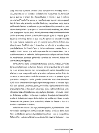 uso y abuso de la pistola, símbolo fálico portador de la muerte y no de la
vida, el gusto por las cofradías cerradamente masculinas, etc. Pero cual-
quiera que sea el origen de estas actitudes, el hecho es que el atributo
esencial del “macho” la fuerza, se manifiesta casi siempre como capaci-
                   ,
dad de herir, rajar, aniquilar, humillar. Nada más natural, por tanto, que su
indiferencia frente a la prole que engendra. No es el fundador de un pue-
blo; no es el patriarca que ejerce la patria potestad; no es rey, juez, jefe de
clan. Es el poder, aislado en su misma potencia, sin relación ni compromi-
so con el mundo exterior. Es la incomunicación pura, la soledad que se
devora a sí misma y devora lo que toca. No pertenece a nuestro mundo;
no es de nuestra ciudad; no vive en nuestro barrio. Viene de lejos, está
lejos siempre. Es el Extraño. Es imposible no advertir la semejanza que
guarda la figura del “macho” con la del conquistador español. Ese es el
modelo —más mítico que real— que rige las representaciones que el
pueblo mexicano se ha hecho de los poderosos: caciques, señores feuda-
les, hacendados, políticos, generales, capitanes de industria. Todos ellos
son “machos”“chingones”
           ,          .
	   El “macho” no tiene contrapartida heroica o divina. Hidalgo, el “padre
de la patria” como es costumbre llamarlo en la jerga ritual de la Repúbli-
            ,
ca, es un anciano inerme, más encarnación del pueblo desvalido frente
a la fuerza que imagen del poder y la cólera del padre terrible. Entre los
numerosos santos patronos de los mexicanos tampoco aparece alguno
que ofrezca semejanza con las grandes divinidades masculinas. Finalmen-
te, no existe una veneración especial por el Dios padre de la Trinidad, figura
más bien borrosa. En cambio, es muy frecuente y constante la devoción a
Cristo, el Dios hijo, el Dios joven, sobre todo como víctima redentora. En las
iglesias de los pueblos abundan las esculturas de Jesús —en cruz o cubier-
tas de llagas y heridas— en las que el realismo desollado de los españoles
se alía al simbolismo trágico de los indios: las heridas son flores, prendas
de resurrección, por una parte y, asimismo, reiteración de que la vida es la
máscara dolorosa de la muerte.
	   El fervor del culto al Dios hijo podría explicarse, a primera vista, como
herencia de las religiones prehispánicas. En efecto, a la llegada de los espa-
ñoles casi todas las grandes divinidades masculinas —con la excepción de
Tláloc, niño y viejo simultáneamente, deidad de mayor antigüedad— eran




                                                           Sólo uso con fines educativos   197
 