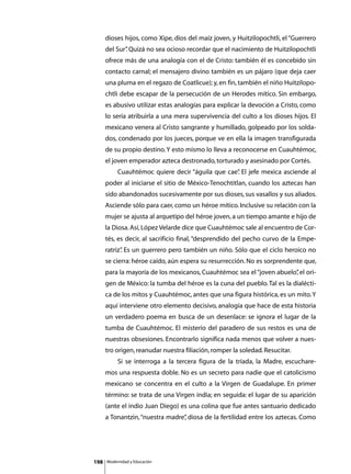 dioses hijos, como Xipe, dios del maíz joven, y Huitzilopochtli, el “Guerrero
      del Sur” Quizá no sea ocioso recordar que el nacimiento de Huitzilopochtli
             .
      ofrece más de una analogía con el de Cristo: también él es concebido sin
      contacto carnal; el mensajero divino también es un pájaro (que deja caer
      una pluma en el regazo de Coatlicue); y, en fin, también el niño Huitzilopo-
      chtli debe escapar de la persecución de un Herodes mítico. Sin embargo,
      es abusivo utilizar estas analogías para explicar la devoción a Cristo, como
      lo sería atribuirla a una mera supervivencia del culto a los dioses hijos. El
      mexicano venera al Cristo sangrante y humillado, golpeado por los solda-
      dos, condenado por los jueces, porque ve en ella la imagen transfigurada
      de su propio destino. Y esto mismo lo lleva a reconocerse en Cuauhtémoc,
      el joven emperador azteca destronado, torturado y asesinado por Cortés.
      	        Cuauhtémoc quiere decir “águila que cae” El jefe mexica asciende al
                                                      .
      poder al iniciarse el sitio de México-Tenochtitlan, cuando los aztecas han
      sido abandonados sucesivamente por sus dioses, sus vasallos y sus aliados.
      Asciende sólo para caer, como un héroe mítico. Inclusive su relación con la
      mujer se ajusta al arquetipo del héroe joven, a un tiempo amante e hijo de
      la Diosa. Así, López Velarde dice que Cuauhtémoc sale al encuentro de Cor-
      tés, es decir, al sacrificio final, “desprendido del pecho curvo de la Empe-
      ratriz” Es un guerrero pero también un niño. Sólo que el ciclo heroico no
            .
      se cierra: héroe caído, aún espera su resurrección. No es sorprendente que,
      para la mayoría de los mexicanos, Cuauhtémoc sea el “joven abuelo” el ori-
                                                                       ,
      gen de México: la tumba del héroe es la cuna del pueblo. Tal es la dialécti-
      ca de los mitos y Cuauhtémoc, antes que una figura histórica, es un mito. Y
      aquí interviene otro elemento decisivo, analogía que hace de esta historia
      un verdadero poema en busca de un desenlace: se ignora el lugar de la
      tumba de Cuauhtémoc. El misterio del paradero de sus restos es una de
      nuestras obsesiones. Encontrarlo significa nada menos que volver a nues-
      tro origen, reanudar nuestra filiación, romper la soledad. Resucitar.
      	        Si se interroga a la tercera figura de la tríada, la Madre, escuchare-
      mos una respuesta doble. No es un secreto para nadie que el catolicismo
      mexicano se concentra en el culto a la Virgen de Guadalupe. En primer
      término: se trata de una Virgen india; en seguida: el lugar de su aparición
      (ante el indio Juan Diego) es una colina que fue antes santuario dedicado
      a Tonantzin, “nuestra madre” diosa de la fertilidad entre los aztecas. Como
                                 ,




198       Modernidad y Educación
 