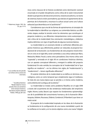 ricos; como clausura de la historia occidental; como dominación racional
                                      encarnada en el poder disciplinario; como crítica de la razón instrumental
                                      desde la perspectiva del deconstructivismo, neoestructuralismo y la teoría
                                      de sistemas, hasta la visión posmoderna, que declara el agotamiento de las
                                      premisas de la Ilustración y reconoce la cultura actual como una “cultura
5   Habermas, Jürgen. 1991. Op.       exhausta” que desemboca en la “poshistoria” 5
                                              ,                                 .
                 Cit., pp. 13-14.
                                      	       Consideramos que una de las formas de aproximarnos al concepto de
                                      la modernidad es identificar sus orígenes, sus contenidos básicos, sus dife-
                                      rentes etapas, analizar la tensión entre los elementos que constituyen el
                                      proyecto moderno y sus diferentes interpretaciones como autocompren-
                                      sión crítica de la modernidad. Esta orientación metodológica y didáctica
                                      implica delimitar con rigor el significado de algunas nociones básicas.
                                      	       La modernidad es un escenario donde se confrontan diferentes pro-
                                      yectos históricos que, difícilmente, podrían ser reducidos al proyecto fun-
                                      dacional de la Ilustración. Los fundamentos de este proyecto inicial entra-
                                      rán en crisis en el siglo XIX y serán sometidos a una crítica radical por Marx,
                                      Nietzsche, Weber, Freud y varios otros pensadores. Esta misma crítica será
                                      “superada” y renovada en el siglo XX en condiciones históricas distintas,
                                      con un aparato conceptual diferente y renegará la validez del proyecto
                                      fundacional. En este sentido, los conceptos de la “modernidad” de lo “que
                                                                                                   ,
                                      significa ser moderno” —en los últimos tres siglos, de “modernización” y
6    Las comillas de este párrafo     “modernismo”— tienen significados diferentes.6
    son énfasis de las autoras de
                       este texto.    	       El carácter distintivo de la modernidad no se define en términos cro-
                                      nológicos, como un corte temporal que simplemente sigue el medioevo.
                                      Se trata de una nueva época que se percibe a sí misma como moderna,
           7 Koselleck, Reinhart.     como distinta de la antigua, de la anterior.7
        “Modernidad” en Futuro
                      ,
     pasado. Para una semántica
                                      	       La modernidad se instala como problema filosófico en el siglo XVIII
        de los tiempos históricos.    a través del cruzamiento de dos tendencias intelectuales: del empirismo
     Barcelona, España, Editorial
       Paidós, 1998, pp. 287-332.
                                      inglés (Hume, Locke, Bacon) que expone los fundamentos epistemológi-
                                      cos de la posibilidad del conocimiento humano y de la ilustración (Mon-
                                      tesquieu, Voltaire, Rousseau, Diderot, Condorcet, D’Alambert) que tiene un
                                      matiz social.
                                      	       El proyecto de la modernidad inspirado en las ideas de la Ilustración
                                      se fundamenta en la configuración de una nueva mentalidad a partir de
                                      la confianza en la razón y en la ciencia objetiva como una nueva “religión




                                 20       Modernidad y Educación
 