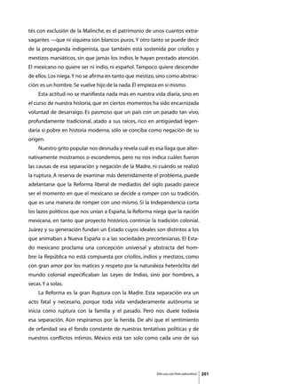 tés con exclusión de la Malinche, es el patrimonio de unos cuantos extra-
vagantes —que ni siquiera son blancos puros. Y otro tanto se puede decir
de la propaganda indigenista, que también está sostenida por criollos y
mestizos maniáticos, sin que jamás los indios le hayan prestado atención.
El mexicano no quiere ser ni indio, ni español. Tampoco quiere descender
de ellos. Los niega. Y no se afirma en tanto que mestizo, sino como abstrac-
ción: es un hombre. Se vuelve hijo de la nada. Él empieza en sí mismo.
	   Esta actitud no se manifiesta nada más en nuestra vida diaria, sino en
el curso de nuestra historia, que en ciertos momentos ha sido encarnizada
voluntad de desarraigo. Es pasmoso que un país con un pasado tan vivo,
profundamente tradicional, atado a sus raíces, rico en antigüedad legen-
daria si pobre en historia moderna, sólo se conciba como negación de su
origen.
	   Nuestro grito popular nos desnuda y revela cuál es esa llaga que alter-
nativamente mostramos o escondemos, pero no nos indica cuáles fueron
las causas de esa separación y negación de la Madre, ni cuándo se realizó
la ruptura. A reserva de examinar más detenidamente el problema, puede
adelantarse que la Reforma liberal de mediados del siglo pasado parece
ser el momento en que el mexicano se decide a romper con su tradición,
que es una manera de romper con uno mismo. Si la Independencia corta
los lazos políticos que nos unían a España, la Reforma niega que la nación
mexicana, en tanto que proyecto histórico, continúe la tradición colonial.
Juárez y su generación fundan un Estado cuyos ideales son distintos a los
que animaban a Nueva España o a las sociedades precortesianas. El Esta-
do mexicano proclama una concepción universal y abstracta del hom-
bre: la República no está compuesta por criollos, indios y mestizos, como
con gran amor por los matices y respeto por la naturaleza heteróclita del
mundo colonial especificaban las Leyes de Indias, sino por hombres, a
secas. Y a solas.
	   La Reforma es la gran Ruptura con la Madre. Esta separación era un
acto fatal y necesario, porque toda vida verdaderamente autónoma se
inicia como ruptura con la familia y el pasado. Pero nos duele todavía
esa separación. Aún respiramos por la herida. De ahí que el sentimiento
de orfandad sea el fondo constante de nuestras tentativas políticas y de
nuestros conflictos íntimos. México está tan solo como cada uno de sus




                                                         Sólo uso con fines educativos   201
 