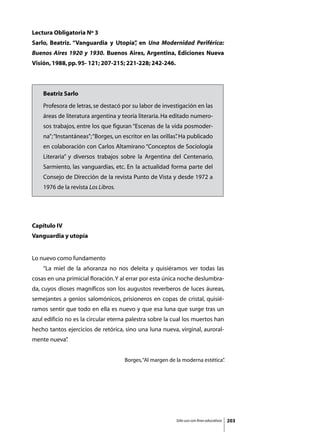 Lectura Obligatoria Nº 3
Sarlo, Beatriz. “Vanguardia y Utopía” en Una Modernidad Periférica:
                                    ,
Buenos Aires 1920 y 1930. Buenos Aires, Argentina, Ediciones Nueva
Visión, 1988, pp. 95- 121; 207-215; 221-228; 242-246.



    Beatriz Sarlo
    Profesora de letras, se destacó por su labor de investigación en las
    áreas de literatura argentina y teoría literaria. Ha editado numero-
    sos trabajos, entre los que figuran “Escenas de la vida posmoder-
    na”; “Instantáneas”; “Borges, un escritor en las orillas” Ha publicado
                                                            .
    en colaboración con Carlos Altamirano “Conceptos de Sociología
    Literaria” y diversos trabajos sobre la Argentina del Centenario,
    Sarmiento, las vanguardias, etc. En la actualidad forma parte del
    Consejo de Dirección de la revista Punto de Vista y desde 1972 a
    1976 de la revista Los Libros.




Capítulo IV
Vanguardia y utopía


Lo nuevo como fundamento
	   “La miel de la añoranza no nos deleita y quisiéramos ver todas las
cosas en una primicial floración. Y al errar por esta única noche deslumbra-
da, cuyos dioses magníficos son los augustos reverberos de luces áureas,
semejantes a genios salomónicos, prisioneros en copas de cristal, quisié-
ramos sentir que todo en ella es nuevo y que esa luna que surge tras un
azul edificio no es la circular eterna palestra sobre la cual los muertos han
hecho tantos ejercicios de retórica, sino una luna nueva, virginal, auroral-
mente nueva”
           .


                                     Borges, “Al margen de la moderna estética”
                                                                              .




                                                          Sólo uso con fines educativos   203
 